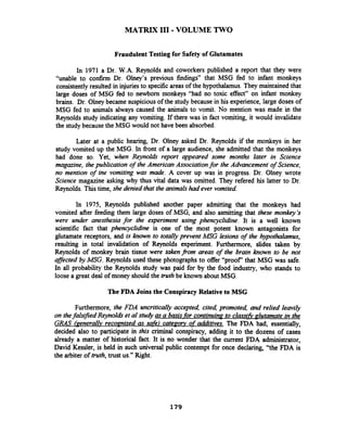 MATRJX I11 - VOLUME TWO
Fraudulent Testing for Safety of Glutamates
In 1971 a Dr. W.A. Reynolds and coworkers published a report that they were
"unable to confirm Dr. Olney's previous findings" that MSG fed to infant monkeys
consistently resulted in injuriesto specific areas of the hypothalamus. They maintained that
large doses of MSG fed to newborn monkeys "had no toxic effect" on infant monkey
brains. Dr. Olney became suspicious of the study because in his experience, large doses of
MSG fed to animals always caused the animals to vomit. No mention was made in the
Reynolds study indicating any vomiting. If there was in fact vomiting, it would invalidate
the studybecause the MSG would not have been absorbed.
Later at a public hearing, Dr. Olney asked Dr. Reynolds if the monkeys in her
study vomited up the MSG. In fiont of a large audience, she admitted that the monkeys
had done so. Yet, when Reynolds report appeared some months later in Science
magazine, the publication of the American Associationfor the Advancement of Science,
no mention of the vomiting was made. A cover up was in progress. Dr. Olney wrote
Science magazine asking why thus vital data was omitted. They refered his latter to Dr.
Reynolds. Thistime, she denied that the animalshad ever vomited.
In 1975, Reynolds published another paper admitting that the monkeys had
vomited after feeding them large doses of MSG, and also asmitting that these monkey's
were under anesthesia for the experiment using phencyclidine. It is a well known
scientific fact that phencyclidine is one of the most potent known antagonists for
glutamate receptors, and is known to totally prevent MSG lesions of the hypothalamus,
resulting in total invalidation of Reynolds experiment. Furthermore, slides taken by
Reynolds of monkey brain tissue were taken@om areas of the brain known to be not
affected by MSG. Reynolds used these photographs to offer "proof' that MSG was safe.
In all probability the Reynolds study was paid for by the food industry, who stands to
loose a great deal of money should the truth be known about MSG.
The FDA Joins the Conspiracy Relative to MSG
Furthermore, the FDA uncritically accepted, cited, promoted, and relied leavily
on thefalsified Reynolds et al study as a basisfor continuing to classifi alutamate- in the
GRAS kenerallv recognized as safe) category of additives. The FDA had, essentially,
decided also to participate in this criminal conspiracy, adding it to the dozens of cases
already a matter of historical fact. It is no wonder that the current FDA administrator,
David Kessler, is held in such universal public contempt for once declaring, "the FDA is
the arbiter of truth,trust us." Right.
 