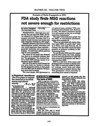 MATRIX 111-VOLUME TWO
Examples of Media Propaganda on MSG
FDA study finds MSG reactions
not severe enough for restrictions
BYb ~ nNeqgasrd *9l~/?3(
The Associated Press
WASHINGTON-Although many peo-
ple say they get sickfromMSG,the fla-
vor enhancer in Chinese f d i the gov-
ernment concluded Thursday that it is
safeforalmosteveryoneand c a monly
mild,tempormymdiominafmpeople.
ScientificadvbemtotheFoodandDrug. .Admtlllstration couldn't determinejust
who would eiperience thew reactions -
generally headaches and numbness or
tbghg-but saideomeasthmapatients
.may be moresusceptible.
Thereportby the panel aimdeclared
thatthere isno scientific evidence that
any "fkglutamate," the chemical fam-
ilyto whichMSG belongs,'ca~~eeor ex-
acerbatesmere diseaees.
Still,theFDAsaiditwouldchangethe
way some food are labeled to include
thehe$utamatearntenfi,aothatpeople
whofearMSGanditsrelativeswillknow
how much theyre eating.
Tor most people, this (glutamate) is
not going to pose a problem," FDA com-
missioner David Kesslersaid.However,
he said, "We believe consumers should
have informationsothey canavoidhigh
quantitiesof glutamate."
Thereportinfuriatedsomepeoplewho
say MSG, or monosodium glutamate,
makes them severelyill.
'When anindividualonly.mctawhen
they ingestMSG,it's petty clear"what
3s to blame, said Jack'Samuels,-60, of
Chicago,whosaysMSGcauseshieblood
pressure to plummet suddenly to life-
threateninglevels.
He and29otherMSG-sensitive people
sued the FDAearlier thisweek, seelring
toforcefood.manufacturerato label &he
exact amouuta of glutamate and bear a
warningaboutMSG.
MSG is a salt form of the amino acid
glutamatethat ispresenf inalmostevery
food..MSGis commonly added toOrien-
tal cooking, snack chips and other
proceesedfoods to enhance flavors.But
Yree glutamate" occurs naturally in
e w q t h b g h m cheeaetotomatoes.
Chemical reactions:
TheFDAplans torequire-
the chemicaltobe listed --dMSG-
amongingredients MSG isasaltformoftheamino
anyway
acidglutamatethat ispresentinal-
mostevery food. MSGiscommonly
TheAssodatedRess'9*'' 95 .M.dto aknt.lCoddng, wick
WASHINGTON - Although -Ps and ather P- foodsto
manypeople saytheyget sick from enhance But gl*
MSG, the flavor enhancer in Chi- mate' occurs m bneverything
nese food, the government said from cheeseto ~ m .MSGhas
ThUrSQyitissafeforalmostevery- beerr blamed for headaches.
one and causes only mild, tempo- asthma,seiarm,AWeimefS &is-
argreactionsina few easeand evendeath. But in 1980,
scientific advisers rr~lerrra.
. . began dedaringthatMSG
and DrugAdministrationcod&% wasn't the culprit afterstudies
determinejust who would e~rperi- showed peoplewho reactedto
ence these reactions -generaily MSOlaceddrinkshad the same
headaches and numbness or tin- symptomswhengivena placebo.
gling-but said someasthmapa-
tientsmaybe moresusceptible. belongs, causesorexacerbatesse-
Thereport by the panel also de- tlere -
daredthat thereisnoscientizicevi- stiy the FDA &d it would
den= that mY *@utamakn changethem ysomef& are I,
the to MSG beled toindude theh e glutamate
content, so that people who fear
aasGanditsrelativeswin~haw
much they're eating
"For most people, this @Ma-
mate) is not going to pose a prob-
.]em," said FDA Cornmissloner
David Kessler. However, he said,
Webelieveco~~sumersshouldbave
informationsotheycanavoidhigh
quantitiesofglutamate."
The report infwiated some
ple who say MSG, or monos&
glutamate, ==aY ill.
"Whenan individual o wreacts
when they ingest MSG,it's re
clear"what is toblame,sai8Ja3Samuels,60, of Chi o, who says
MSG enu.sP hi.b l 3 rrr- to
plummet midew toJ e m t e n -
inglevels.
 