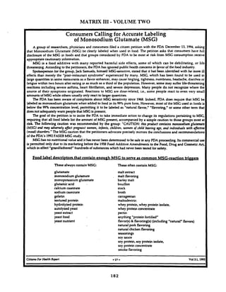 MATRIX I11- VOLUME TWO
Consumers Calling for Accurate Labeling
of Monosodium Glutamate (MSG)
A group of researchers, physicians and consumers filed a citizen petition with the FDA December 13, 1994,asking
that Monosodium Glutamate (MSG) be clearly labeled when used in food. The petition asks that consumers have full
disclosure of the MSC in foods and that groups considered by FDA to be most at risk from MSG consumption receive
appropriatecautionary information.
MSG is a food additive with many reported harmful side effects, some of which can be debilitating, or life
threatening. According to the petitioners, the FDA has ignored public health concerns in everof the food industry.
Spobperson for the group, Jack Samuels, himself MSC-sensitive, stated that it haS been identified with far more ill
effects than merely the "post-restaurant syndrome" experienced by many. MSG, which has been found to be used in
large quantities in some restaurants as a flavor enhancer, may cause tingling, tightness, numbness, headache, diarrhea or
fatigue within two hours after eating in as much as a third of the population. However, some may suffer life-threatening
reactions including severe asthma, heart fibrillation, and severe depression. Many people do not recognize where the
source of their symptoms originated. Reactions to MSG are dose-related, i.e., some people react to even very small
amounts of MSG while others usually only react to larger quantities.
The FDA has been aware of complaints about MSG sensitivity since 1%8. Indeed, FDA does require that MSG be
labeled as monosodium glutamate when added to food in its 99%pure form. However, most of the MSG used in foodsis
below the 99% concentration level, permitting it to be labeled as "natural flavor," 'flavoring" or some other term that
does not adequately warn people that MSG is present.
The goal of the petition is to incite the FDA to take immediate action to change its regulations pertaining to MSG,
requiring that all food labels list the amount of MSG present, accompanied by a simple caution to those groupsmost at
risk The following caution was recommended by the group: "CAUTION:this product contains monosodim glutamate
(MSG)and may adversely affect pregnant women, infants, childml, wonten of child bearing age, and individuals with affitioe
(mood) disorders.' The MSG caution that the petitioners advocate precisely mirrors the conclusionsand recommendations
of the FDA's 1992FASEB MSG study.
MSG has no nutritional value and it has never been determined to be safe in any FDA proceeding. Its commercialuse
is permitted only due to its marketing beforethe 1958Food Additive Amendments to the Food,Drug and CosmeticAct,
which in effect 'grandfathered" hundreds ofsubstanceswhich had never been tested for d e w .
Food label descriptors that contain enouph MSG to serve as common MSG-reaction triw
These always contain MSG: These often contain MSG:
glutamate malt extract
monosodium glutamcte . malt flavoring
monopotassium glutamate barley malt
glutamic acid bouillon
calcium caseinate stock
sodium caseinate broth
gelatin carrageenan
textured protein maltodextric
hydrolyzed protein whey protein, whey protein isolate,
autolyzed yeast whey protein concentrate
yeast extract pectin
yeast food anything "protein fortified"
yeast nutrient flavor@)& flavoring(s)(including "natural" flavors)
natural pork flavoring
natural chicken flavoring
seasonings
soy sauce
soy protein, soy protein isolate,
soy protein concentrate
smoke flavoring
CitizmsFor Hmlth Report 017 Vol3:1,199!
 