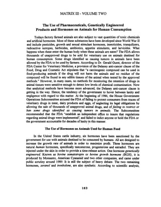 The Use of Pharmaceuticals,Genetically Engineered
Products and Hormones on Animals for Human Consumption
Todays factory farmed animals are also subject to vast quantities of toxic chemicals
and artificial hormones. Most of these substances have been developed sinceWorld War I1
and include pesticides, growth and sexual stimulant hormones, insecticides, tranquilizers,
radioactive isotopes, herbicides, antibiotics, appetite stimulants, and larvicides. What
happens when these enter the human body when these animals are eaten? The FDA allows
thousands of unapproved drugs to be sold for veterinary use on animals destined for
human consumption. Some drugs identified as causing tumors in animals have been
allowed by the FDA to be used by farmers. According to Dr. Gerald Guest, director of the
FDA Center for Veterinary Medicine, a provision of the Delaney anti-cancer clause of the
Food, Drug and Cosmetic Act stipulates that "a carcinogenic compound can be used in
food-producing animals if the drug will not harm the animals and no residue of the
compound will be found in any edible tissues of the animal when tested by the approved
methods." However, in many cases, no methods for monitoring the retention of drugs in
animal tissues were sensitiveenough to detect low levels of chemical contamination.Now
that analytical methods have become more advanced, the Delaney anti-cancer clause is
getting in the way. Hence, the tendency of the government to hover between laxity and
negligence with regard to this matter. At the beginning of 1986, the House Government
Operations Subcommitteeaccused the FDA of failing to protect consumers fiom traces of
veterinary drugs in meat, dairy products and eggs, of neglecting its legal obligations by
allowing the sale of thousands of unapproved animal drugs, and offailing to restrict or
ban some drugs identiied & causing tumors in animals. The Subcommittee
recommended that the FDA "establish an independent office to insure that regulations
regarding animal drugswere implemented and failed to indict anyone or hold the FDA or
the government accountablefor decades of laxity in this manner.
The Use of Hormones on Animals Used for Human Food
In the United States cattle industry, six hormones have been sanctioned by the
government for use with animals destined to be consumed by humans. All are designed to
increase the growth rate of animals in order to maximize profit. Three hormones are
natural human hormones, specifically testosterone, progesterone and estradiol. They are
injected under the skin in order to provide a time-release action. One hormone genetically
engineered Known as bovine somatotropin or bovine growth hormone (BGH), it is
produced by Monsanto, American Cyanamid and two other companies, and came under
public scrutiny around 1989. It is still the subject of heavy debate. The two remaining
hormones, zeranol and trenbolone, are also synthetic. According to scientific analysis,
 