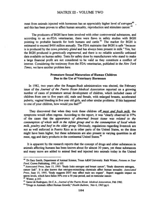 MATRIX III- VOLUME TWO
meat from animals injected with hormones has an appreciably higher level of estrogen40,
and this has been proven to affect human sexuality, reproduction and stimulatecancer.41
The producers of BGH have been involved with other controversial substances, and
according to an ex-FDA veterinarian, there were flaws in safety studies with BGH
pointing to probable hazards for both humans and cattle.42 The market for BGH is
estimated to exceed $400 million annually. The FDA maintains that BGH is safe "because
is is produced by the cowspituitary gland and has always been present in milk." Yes, but
the BGH produced is genetically engineered, and there is no reliable scientific unbiased
data available on human safety. Tests for safety done by manufacturers who stand to make
a large financial profit are not considered to be valid as they constitute a conflict of
interest. Considering the testimony from the FDA veterinarian, published in the New York
Times,we have anotherproblem here.
Premature Sexual Maturation of Human Children
Due to the Use of Veterinary Hormones
In 1982, two years after the Reagan-Bush administration was elected, the February
issue of the Journal of the Puerto Rican Medical Association reported on a growing
number of cases of premature sexual development of children, which included cases of
children from one to five years old, male and female, with enlarged breasts, accelerated
puberty, vaginal bleeding in fiveyear old girls, and other similar problems. If this happened
to one of your children, how would you
They discovered that when they took these children off meat and fiesh milk, the
symptoms would often regress. According to the report, it was "clearly observed in 97%
of the cases that the appearance of abnormal breast tissue was related to the
consumption of whole milk in the infant group and to the consumption of local whole
milk, poultry and beef in the older group. Obviously, regulations regarding livestock are
not as well enforced in Puerto Rico as in other parts of the United States, so the dose
might have been higher, but these substances are also present in varying quantities in all
meat, egg and dairy products in the continentalUnited
It is apparent by the research reports that the concept of drugs and other substances in
animals affecting humans has been known about for almost 30 years, yet these substances
and many more are added to animal feed and injected into animals today in the United
40
Dr.Gary Smith, Department of Animal Science,Texas A&M University.Ruth Winter, Poisons in Your
Food, Crown Publishing, 1991,p.102.
41
Associated Press, June 15, 1995:'Study links estrogen and breast cancern,'Study discovers estrogen,
cancer link". It is also known that estrogen-mimicking chemicals affect human sexuality. Associated
Press, June 15, 1995, 'Study suggests DDT may affect male sex organs", Report suggests impact on
sperm levels, which have fallen 50%wer a 50 year period, and on testicularcancer.
42 Winter, p.103.
43
Saenz de Rodriguez,Dr.C.A.,Journal of the Puerto Rican Medical Association, Feb 1982.
44 "Drugsin AnimalsAffect Human Growth,"Health Bulletin, Nov 6, 1965pg 6.
 