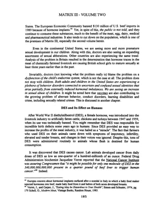 States. The European Economic Community banned $130 million of U.S. beef imports in
1989 because of hormone implants.45Yet, in spite of this, the public is not told, and they
continueto consumethese substances, much to the benefit of the meat, egg, dairy, medical
and pharmaceutical industries.It also tends to cut down on the population, which is one of
the premises of Matrix HI,especially the second volume herein.
Even in the continental United States, we are seeing more and more premature
sexual development in our children. Along with this, doctors are also seeing an expanding
assortment of sexual abberations. Other countries are also experiencing the same trend.
Analysis of the problem in Britain resulted in the determination that hormone traces in the
meat of chemicallyfattened livestock are causing British school girls to mature sexually at
least three years earlier than in the past.
Invariably, doctors (not knowing what the problem really is) blame the problem on a
&sfirnction of the child's endocrine system, which is not the case at all. The problem does
not stop with children. Both adults and children in the UnitedStates are experiencing a
plethora of behavior disorders connected to uncertainand confirsedsexual identities that
arisepartiallyjkom externally iduced hormonal imbalances. We are seeing an increase
in sexual abuse of children. It might be noted here that vaccines are also contributingto
the growing problem of aberrant behavior, conduct disorders, learning disabilities and
crime, including sexually related crimes. This is discussed in another chapter.
DES and Its Effect on Humans
After World War 11diethylstilbestrol (DES), a female hormone, was introduced into the
livestockindustryto artificiallyfatten cattle, chickens and turkeys between 1947 and 1959,
when its use was technically banned. You might remember that DES was responsible for
incredible birth defects some years ago in humans. Since DES provided an easy way to
increasethe profits of the meat industry, it was hailed as a "miracle".'The fact that farmers
who used DES on their animals came down with symptoms of impotency, infertility,
elevated and tender breasts, and changes in their voices was ignored. Despite this, tons of
DES were administered routinely to animals whose flesh is destined for human
consumption.
It was discovered that DES causes cancer. Lab animals developed cancer £tom daily
doses of DES as low as one-quarter of a hundred-millionth of an ounce. Federal Drug
Administration biochemist Jacqueline Verret reported that the National Cancer Institute
was assuring Congressmenthat "itmight be possible for only one molecule of DES in the
340,000,000,000,000present in a quarter pound of beef liver to trigger h a n
cancer."46 Indeed.
45 Eufopes concern about hormonal implants surfacedaftera scandal in Italy in which a baby food maker
injected hormonesintobeef, madebaby food from it andbabiesof both sexes developed breasts.
46 Verret, J., and Carper,J., "EatingMay be Hazardous to YourHealth",Simonand Schuster, 1974,pg
170 Schell, O.,Modem Meat, Vintage Books,Random House, 1985.
 