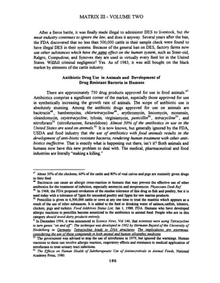 After a fierce battle, it was finally made illegal to administer DES to livestock, but the
meat industry continues to ignore the law, and does it anyway. Severalyears after the ban,
the FDA discovered that no less than 500,000 cattle in their sample check were found to
have illegal DES in their systems. Because of the general ban on DES, factory f m s now
use other substanceswhich have the same effect on the human Jystem, such as Steer-oid,
Ralgro, Compudose, and Synovex they are used in virtually every feed lot in the United
States. WillfUll criminal negligence? Yes. As of 1983, it was still bought on the black
market by elements of the cattle industry.
Antibiotic Drug Use in Animals and Development of
Drug Resistant Bacteria in Humans
There are approximately 750 drug products approved for use in food animal^.^'
Antibiotics comprise a signrficant comer of the market, especially those approved for use
in synthetically increasing the growth rate of animals. The scope of antibiotic use is
absolutely stunning. Among the antibiotic drugs approved for use on animals are
bacitracin4*, bambemycins, chlortetra~ycline~~,erythromycin, lincomycin, monensin,
oleandomycin, oxytetracycline, tylosin, virginiamycin, penicillins0, tetmcyclineS1, and
nitrofiranss2 (nitrofirazone, firazolidone). Almost 50% of the antibiotics in use in the
United Statesare used on animals.53It is now known, but generally ignored by the FDA,
USDA and food industry that the use of antibiotics with food animals results in the
development of anti-biotic resistant bacteria, rendering human treatment with other anti-
biotics ineflective. That is exactly what is happening out there, isn't it? Both animals and
humans now have this new problem to deal with. The medical, pharmaceutical and food
industriesare literally "making a killing."
47
About 30%of the chickens, 60%of the cattleand 80%of veal calvesand pigs are routinely given drugs
in their feed.
48
Bacitracin cancause an allergic cross-reaction in humans that may prevent the effective use of other
antl'biotics for the treatment of infection, especiallyneomycin and streptomycin.Physicians Desk Ref:
49 In 1968,the FDA proposed revokation of the residue tolerance of this drug in fish and poultry,but it is
used today with a toleranceof 7ppm for uncookedpoultry and 5ppmfor raw marineproducts.
Penicillin is given to 6,500,000 cattle or cowsat any one time to treat the mastitiswhich appears as a
result of the use of other substances.It is added to the feed or drinking water of salmon,cat&h, lobsters,
chicken, pigs and turkeys. Food Additives Status List, Jan 1, 1988. FDA. Humans who have developed
allergic reactions to pencillin become sensitized to the antibiotics in animal food. People who are in this
categoryshould avoid dairyproducts entirely.
In December 1994,it was announced in Science News, Vol 146, that scientists were using Tetracycline
to turn genes "onand o r . The technique was developed in 1992 by Hermann Bujard of the Universityof
Heidelberg in Germanv. Tetracvcline bin& to DNA structures. The imulications are enormous,
considering the use ofthese comuoun& in both animal and human allouathic medicine.
52 The government was advised to stop the use of nitrofuransin 1979,but ignored the warnings. Human
reactionsto these can involve allergicreaction, respiratory effectsand resistance to medical application of
nitrofuransto treat urinary tract infections.
53 The Egects on Human Health of Subtherapeutic Use of Antimicrobials in Animal Feedr, National
Academy Press, 1980.
186
 