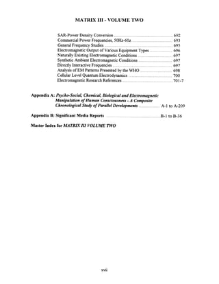 MATRIX I11 .VOLUME TWO
SAR-Power Density Conversion .....................................................692
....................................Commercial Power Frequencies. 50Hz-602 693
General Frequency Studies .........................................................695
Electromagnetic Output of Various Equipment Types ....................696
Naturally Existing ElectromagneticConditions ............................... 697
Synthetic Ambient ElectromagneticConditions ..............................697
Directly Interactive Frequencies .....................................................697
Analysis of EM Patterns Presented by the WHO ............................ 698
Cellular Level Quantum Electrodynamics ....................................... 700
ElectromagneticResearch References .............................................701-7
Appendix A: Psycho.Socia1. Chemical.Biological and Electromagnetic
Manipulation of Human Consciousness.A Composite
ChronologicalStudy of Parallel Developments ................... A-1to A-209
Appendix B: Significant Media Reports ................................................. B-1 to B-36
Master Index for MATRLYZII VOLUME TWO
 