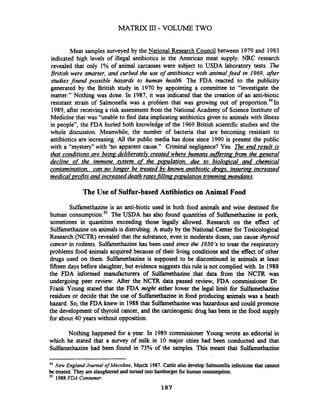 Meat samples surveyed by the National Research Council between 1979 and 1983
indicated high levels of illegal antibiotics in the American meat supply. NRC research
revealed that only 1% of animal carcasses were subject to USDA laboratory tests. The
British were smarter, and curbed the use of antibiotics with animalfeed in 1969, after
studies found possible hazards to human health. The FDA reacted to the publicity
generated by the British study in 1970 by appointing a committee to "investigate the
matter." Nothing was done. In 1987, it was indicated that the creation of an anti-biotic
resistant strain of Salmonella was a problem that was growing out of proportion.541n
1989, after receiving a risk assessment fiom the National Academy of Science Institute of
Medicine that was "unable to find data implicating antibiotics given to animals with illness
in people", the FDA buried both knowledge of the 1969 British scientific studies and the
whole discussion. Meanwhile, the number of bacteria that are becoming resistant to
antibiotics are increasing. All the public media has done since 1990 is present the public
with a "mystery" with 'ho apparent cause." Criminal negligence? Yes. The end result is
that conditions are beinp deliberatelv created where humans sufferinp from the penera1
decline of the immune ystem of the p~~mlation.due to bioloaical and chemical
contamination. can no ionper be treated bv known antibiotic d m s . insurinp increased
medical vrofitsand increased death rates filIinaornrlation trimmingmandates.
The Use of Sulfur-based Antibiotics on Animal Food
Sulfamethazine is an anti-biotic used in both food animals and wine destined for
human consumption.55The USDA has also found quantities of Sulfamethazine in pork,
sometimes in quantities exceeding those legally allowed. Research on the effect of
Sulfamethazineon animals is distrubing. A study by the National Center for Toxicological
Research (NCTR) revealed that the substance, even in moderate doses, can cause thyroid
cancer in rodents. Sulfamethazinehas been used since the 1950's to treat the respiratory
problems food animals acquired because of their living conditions and the effect of other
drugs used on them. Sulfamethazine is supposed to be discontinued in animals at least
fifteen days before slaughter, but evidence suggests this rule is not complied with. In 1988
the FDA informed manufacturers of Sulfamethazine that data from the NCTR was
undergoing peer review. After the NCTR data passed review, FDA commissioner Dr.
Frank Young stated that the FDA might either lower the legal limit for Sulfamethazine
residues or decide that the use of Sulfamethazinein food producing animals was a heath
hazard. So, the FDA knew in 1988that Sulfamethazine was hazardous and could promote
the development of thyroid cancer, and the carcinogenic drug has been in the food supply
for about 40 years without opposition.
Nothing happened for a year. In 1989 commissioner Young wrote an editorial in
which he stated that a survey of milk in 10 major cities had been conducted and that
Sulfamethazine had been found in 73% of the samples. This meant that Sulfamethazine
54 New EnglandJournal ofMecidine, March 1987. Cattle also develop Salmonella infections that cannot
be treated. They are slaughteredand turned into hamburgerfor human consumption.
55 1988FDA Consumer.
 