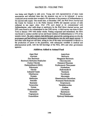 MATRIX 111- VOLUME TWO
was being used illegally in milk cows. Young met with representatives of dairy trade
associations and informed them that the situation was not to be tolerated. A survey
conducted seven months later revealed a 9% decrease of the presence of Sulfamethazinein
the national milk supply. One month later, in December 1989,the WallStreet Journal and
the Center for Science in in the Public Interest (CSPI) did separate surveys of milk
collected in ten major cities. Over 37% were found to be contaminated with
Sulfamethazine, other sulfa drugs or antibiotics by the Wall Street Journal survey, and
20% were found to be contaminated by the CSPI survey. A third survey was done in New
York in January 1990 with similar results. Feeling outgunned and intimidated, the FDA
was forced to conduct another survey and found residues of Sulfamethazinein 51%of the
samplestested. The dairy industry had deliberatelv imored the warning&en to it bv the
government and had allowed carcinoaenicSulfamethazineinto the milk suvvlv anvwav. It
and other sulfa drugs are still there, acting as one of the many environmental co-factors in
the production of cancer in the population, with subsequent windfalls in medical and
pharmaceutical profit, with the hll knowlege of the FDA EPA and other government
agencies.
Additives Added to Animal Feed
Algae Meal
Aterrimin
Zinc Bacitracin
Bacitracin Methylene Disalicylate
Choline Chloride
Diethylstilbestrol(DES)
Ethoxyquin
Glycine
Iodinated Casein
Nihydrazone
Nystatin
Methionine
Penicillin
Reserpine
Tetracycline
Tylosin
Oxytetracycline
Monensin
Virginamycin
Furazolidone
Amprolium
Bacitracin
ManganeseBacitracin
Chloromycetin
Dienestrol Diacetate
Erythromycin Thiocyanate
Furaltadone
Hydromydin B
Neomycin
Novobiocin
Mycostatin
OleandomycinChloroform
PromazineHydrochoride
Streptomycin
Tetrahdryozoline
Zoalene
Lincomycin
Bamemycin
Nitrohrazone
Hydroxyl Methionine
 