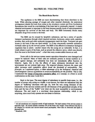 MATRIX I11-VOLUME TWO
The Blood-Brain Barrier
The capillaries in the BBB are more discriminating than those elsewhere in the
body. While allowing passage of oxygen and other essential chemicals, the anatomical
arrangement shields the brain fiom toxins in the circulatory system and fiom biochemical
fluctuationsthat would be overwhelming if the brain had to continually respond. A steady
chemical environment is important in the brain because specificlevels of neurotransmitters
are important for survival of the brain and body. The BBB fortunately blocks many
allopathic drugs fiom access to the brain.
The BBB can be crossed by lipophilic substances, and has a series of specific
transport mechanisms through which required nutrients, hormones, amino acids, peptides,
proteins, fatty acids and other molecular arrangementsreach the brain. Toxicants can gain
access to the brain if they are lipid soluble2 or if they structurally resemble substances
normally taken up by the nervous system. TheBBB is less effectivein immature biological
organisms than in adults - another reason why the young are so vulnerable. In fact, it is
totally absent in parts of the brain, such as around the olfactory nerve, which runs directly
fiom the nose to the fiontal cortex3 -a fact that every cocaine addict knows so well.
Some cells in the nervous system cannot reproduce themselves once damaged and
cannot be replaced. Many of these cells are ordinarily present in excess numbers as a
buffer against damage, and substantial loss does not immediately affect hnction or
behavior. Again, this is why the effects of many substances introduced into the
environment are not noticed right away. The temporal distance between the cause and
efJe increases until cumulative effects break the threshold of noticeability. This
principle, as I explained before, is taken advantage of by the biological, chemical and
electromagneticsources ofpollution to avoid accountabilityfor the problem. This is why
I mentioned that denial of long-term cumulative effect, as a concept, is a fiont to avoid
codkontationon this issue. Look for it.
Back to the issue. The exact degree of redundancy in specific brain areas, i.e., the
number of excess cells acting as a buffer, is not known, but there are indications that the
degree of "buffering" decreases with age. So, both the very young (because of the
immaturity of the nervous system) and the old (because of the generalized atrophy of the
brain and the loss of the "buffer" over time) are the most susceptible to environmental
influences. The end result is a non-linear dose-response relationship, which is not
surprising, since most body systemsare non-linear in function.
All cell membranesare composed chieflyof lipid molecules.The lipid content of the newous system is
especially high -the myelin sheaths constitute 25% of the brain's dry weight. Cross-reference this fact to
the chapters on vaccines and vaccine-caused social psychopathy. More data on chemicals and lipids is
discussedlater.
Broadwell, 1989.
 