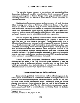 MATRIX I11 -VOLUME TWO
The interaction between exposures to neurotoxicants and age-related cell loss,
then, explains the fiequently seen delay in manifestations of toxic consequences. If several
processes (electromagnetic or chemical damage, normal aging, and cellular death) are
proceeding simultaneously, it is difficult to isolate 'the lone assassin" responsible for
finctionalimpairment.
Manifestations of neurotoxic response can be progressive, with small fbnctional
deficits becoming more serious as the latency period expires. Because of the nature,
structure and function of the human body, it becomes almost impossible to define the
onset of impairment.The demarcationbetween an "unimportant" environmentally-induced
change and a 'health-damaging" change is unclear. A small change might be a marker of
exposure, a moderate change might signal preciinical disease, and a large change might
(and usually does, as in cancer or leukemia) indicate advanced degeneration.
With few exceptions(e.g., proteins), substancesthat are carried in the bloodstream
can pass from capillaries to surrounding extracellular fluid (in nearly all regions of the
body). That is not true in the central nervous system4 Chemical access to cells varies in
different regions of the nervous system and at different stages of development. Besides the
area of the olfactory nerve previously mentioned, the circumventricular area of the brain
has no BBB. In developing animals monosodium glutamate (MSG)selectively kills cells
in the m a t e nucleus and the retina, where the barrier is insufficient to exclude it. The
subject of MSG as a food additive is discussed elsewhere in this book. Other areas have
incomplete barriers, e.g., the dorsal root ganglion is vulnerable to penetration. Most nuclei
in the nervous system, particularlythe central nervous system (CNS), have relatively intact
barriers and thus are protected fiom some classes of chemicals.
Although those barriers exclude many chemicals from the brain, some neurotoxic
chemicals can gain access to the CNS via normal uptake mechanisms, if they are
structurally similar to endogenous substances normally taken into the brain. Such
variable protection places some anatomic regions at particular risk and gives rise to
different expressionsof neurotoxicity in responseto various agents.
Pharmaceuticals,Drugs and the Nervous System
Some materials, particularly pharmaceuticals, produce diierent responses in the
nervous system at diierent doses or have adverse side effects at "therapeutic" doses. For
example, tricyclic antidepressants perform the desired allopathic function at a low dose,
but higher doses produce life-threatening effects. Antipsychotic drugs can produce
disabling motor disorders. Some antibacterial drugs can result in loss of hearing and
balance5. Some substances 'Valued" for their relatively selective neurotoxicity, such as
ethanol, are particularly likely to have simultaneous neurotoxicity. Plainly put, alcoholics
Bet.et al., 1989.
5
Lim, 1986; Boettcher et al., 1987; Dayal et al., 1984.
 