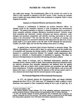 MATRIX 111-VOLUME TWO
also suffer brain damage. The encephalopathic effect of all vaccines was noted by the
AM. in 1926, especially in reference to the DPT vaccine. Today, vaccines are routinely
given to babies and young children before brain myelination is completed. Refer to those
chapters for specifics.
Exposure to Chemical Mixtures and Interactive Effects
Exposure to combinations of chemicals can produce interactive effects. An
example would be the cumulative exposure to both occupational and environmental
solvent^.^ The general population is exposed to chemicals with neurotoxic properties in
foods, cosmetics, perfbmes, colognes, aftershaves, household products7, furniture, drugs
(both prescribed and otherwise), vaccines (aluminum and mercury adjuvants), water
(halogen and petroleum compounds), and naturally occurring neurotoxins in fish and
plants in the environment.' The very fact that there is a multitude of voluntary and
unintentional exposures to neuroactive substances that characterizethe daily lives of most
people ought to be a good reason to test the other 63,000 chemicals for neurotoxicity,
wouldn't you think? Again, the very fact that nothing is done about it is telling.
In general terms, neurotoxic injury involves functional or structural change. The
diierent vuinerabilities or various cells to injury by a given toxicant and the normal roles
of susceptible cells determine the biologic markers of effect or clinical manifestations of
exposure to a particular neurotoxic chemical. For example, myelin degeneration after
exposure to triethyltin or hexachorophene is manifested as spasticity. The effect on
neurons in the hippocampus are associated with learning and memory deficits.
Many classes of toxicants, such as chlorinated hydrocarbons pesticides and
industrial solvents,dissolve read&in lipids. Sincemoleculesdissolved in membrane lipids
are relatively protected firom enzymatic degradation and sheltered from the general
circulation, lipids act as depots where various toxicants can accumulate and reach high
local concentrations. Toxicants can gradually leach out of lipid depots, such as liver and
adipose (fat) tissue, to such an extent that the exposure of the nervous system itself to a
toxic chemical last much longer that the external exposure of the organism,
The Potential Magnitudeof EnvironmentalNeurotoxicity
In 1977, the National Institute for Occupational Safety and Health (NIOSH)
estimated that firom 1972to 1974, there were 197 chemicals to which a million or more
Americans were exposed in their occupational setting for all or past of each day. In a
Cranmerand Goldberg, 1986.
' The National Research Council estimates 15% of the population experiences hypersensitivity to
common household chemicals.Allergic reactionsand hypersensitivityaffect 35 million Americans.
In 1994, the National Academy of Sciences reported that 95% of chemicals used in fragrances are
synthetic compounds derivedjkom petroleum. The cosmetic industry is unregulated by law and exempt
from listingproduct ingredients. Over 5,000 natural and synthetic compoundsare involved.
 