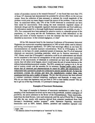 MATRIX I11-VOLUMETWO
rev& of secondary sources in the research literatureg,it was found that more than 33%
of those 197 chemicals had demonstrated the potential for adverse effects on the nervous
system. Since the collection of data necessary to estimate the overall magnitude of the
problem would point too many fingers toward the source of the problem, it has not been
done. As mentioned before, only 10% of the 70,000 chemicals in commercial use have
been tested for neurotoxicity. Even among the most extensively regulated classes of
chemicals (drugs) and the marginally regulated chemicals (pesticides and food additives),
the information needed for a thorough health-hazard assessment was.available on only 5-
18%.Few compounds have been assessed for selectivetoxicity to vulnerable groups in the
population, i.e., the young and the old. Furthermore, there is little information on the
nature and extent of human exposure to even the materials that have been tested and
identified as neurotoxic.Is that criminal negligence, or what?
Of the 588 chemicals listed by the American Conference of Government Industrial
Hygienists (an oxymoronic-soundingorganization)in 1982 as both widely used in industry
and having toxicological significance, 167 (28%) had neurologic effects as one basis for
recommendations on maximal exposure concentrations. Work by 07Donoghuein 1986
indicated, on the basis of a small, unselected sample of chemicals, that 5% of all industrial
chemicals are neurotoxic (excluding pesticides, which are by fhction neurotoxic). In
1987, Diener noted that 07Donoghue'scalculation could be an underestimate and should
not be considered a firm basis for extrapolation of risk until broader and more systematic
surveys of the neurotoxicity of chemicals in commercial use have been undertaken. Of
course, that will either never happen, since it would mean the end of certain factions in the
military/industrial/pharmaceuticalcomplex. The EPA certainly isn't going to do it, for an
end to toxicity would void the necessity for its existence. Prudent ~ublicpolicy would
dictate that all chemicals and pharmaceuticals be tested for safetv and neurotoxicitv bv
independent labs o~eratedbv people not connectedto T o n e outside the lab. To have the
government oversee the Drocess and have the manufacturers conduct these tests
constitutesboth bias and a conflictof interest. Thefact that thisprocess has been allowed
to continue constitutes criminal conspiracy, negligence and homicide, in many cases.
Why do you think that legislation was put forth in 1995 to limit liability awards? The cat
has to get out of the bag eventually.It's preemptive damage control.
Examples of Neurotoxic Mechanisms
The range of examples in literature of neurotoxic mechanisms is rather large. A
samplingof the mechanisms involved can be seen in thepyrethoidr, synthetic analogues of
pyrethrins, the active substance in the flower of the Chrysanthemum. These insecticides,
made fromthe dried flowers, were used extensively until the end of World WmII. During
and after the war, mostly with expertise derived fiom scientists transferred fiom Nazi
Germany's biochemical warfare program10 under Operation Paperclip, neurotoxic
insecticides such as DDT, lindane, dieldrin, parathion and malathion (sprayed over
Anger, 1986.
'O The infamous Zyklon B wasdeveloped as an "insecticide" by I.G. Farben.
194
 