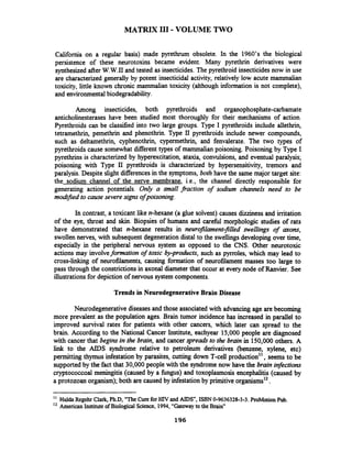 MATRIX I11 -VOLUME TWO
California on a regular basis) made pyrethrum obsolete. In the 1960's the biological
persistence of these neurotoxins became evident. Many pyrethrin derivatives were
synthesized after W.W.II and tested as insecticides. The pyrethroid insecticides now in use
are characterized generally by potent insecticidal activity, relatively low acute mammalian
toxicity, little known chronic mammalian toxicity (although information is not complete),
and environmental biodegradability.
Among insecticides, both pyrethroids and organophosphate-carbamate
anticholinesterases have been studied most thoroughly for their mechanisms of action.
Pyrethroids can be classified into two large groups. Type I pyrethroids include allethrin,
tetramethrin, pemethrin and phenothrin. Type I1 pyrethroids include newer compounds,
such as deltamethrin, cyphenothrin, cypemethnn, and fenvalerate. The two types of
pyrethroids cause somewhat different types of mammalian poisoning. Poisoning by Type I
pyrethrins is characterized by hyperexcitation, ataxia, convulsions, and eventual paralysis;
poisoning with Type II pyrethroids is characterized by hypersensitivity, tremors and
paralysis. Despite slight differencesin the symptoms, both have the same major target site:
the sodium channel of the nerve membrane, i.e., the channel directly responsible for
generating action potentials. Only a small fraction of sodium channels need to be
mod@ed to cause severe signsof poisoning.
In contrast, a toxicant like n-hexane (a glue solvent) causes d i i e s s and irritation
of the eye, throat and skin. Biopsies of humans and carehl morphologic studies of rats
have demonstrated that n-hexane results in neurofilament-filed swellings of arons,
swollen nerves, with subsequent degeneration distal to the swellings developing over time,
especially in the peripheral nervous system as opposed to the CNS.Other neurotoxic
actions may involveformation of toxic by-prhcts, such as pyrroles, which may lead to
cross-linking of neurofilarnents, causing formation of neurofilament masses too large to
pass through the constrictionsin axonal diameter that occur at every node of Ranvier. See
illustrationsfor depiction of nervous system components.
Trends in NeurodegenerativeBrain Disease
Neurodegenerativediseases and those associated with advancing age are becoming
more prevalent as the population ages. Brain tumor incidence has increased in parallel to
improved survival rates for patients with other cancers, which later can spread to the
brain. According to the National Cancer Institute, eachyear 15,000people are diagnosed
with cancer that begins in the brain, and cancerqreads to the brain in 150,000 others. A
link to the AIDS syndrome relative to petroleum derivatives (benzene, vlene, etc)
permitting thymus infestation by parasites, cutting down T-cell production", seems to be
supportedby the fact that 30,000 people with the syndrome now have the brain infections
cryptococcoal meningitis (caused by a hngus) and toxoplasmosis encephalitis(caused by
a protozoan organism); both are caused by infestation by primitive,~r~anisrns~~.
" Hulda Regehr Clark, Ph.D, "The Curefor HIV and AIDS", ISBN0-9636328-3-3. ProMotion Pub.
American Institute of Biological Science, 1994,"Gateway to the Brain"
196
 