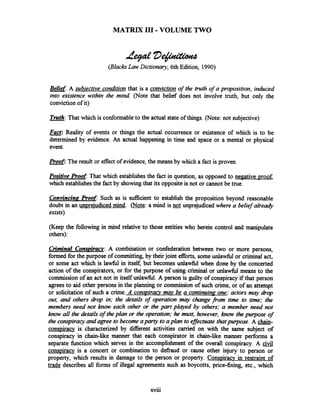 MATRIX 111-VOLUME TWO
P#D$nctione
(BlacksLaw Dictionary, 6th Edition, 1990)
Belief: A subiective condition that is a conviction of the truth of a proposition, induced
into existence within the mind (Note that belief does not involve truth, but only the
conviction of it)
Truth: That which is conformableto the actual stateof things. (Note: not subjective)-
w:Reality of events or things the actual occurrence or existence of which is to be
determined by evidence. An actual happening in time and space or a mental or physical
event.
PLoof: The result or effect of evidence,the means by which a fact is proven.
Positive Proof That which establishes the fact in question, as opposed to negative proof,
which establishes the fact by showingthat its opposite is not or cannot be true.
Convincing Root Such as is sufficientto establish the proposition beyond reasonable
doubt in an unprejudiced mind. ( S N: a mind is not unprejudiced where a belief already
exists).
(Keep the following in mind relative to those entities who herein control and manipulate
others):
Criminal Consuiracv: A combination or confederation between two or more persons,
formed for the purpose of committing,by theirjoint efforts, some unlawfbl or criminal act,
or some act which is l a h l in itself, but becomes unlawfbl when done by the concerted
action of the conspirators, or for the purpose of using criminal or unlawhl means to the
commission of an act not in itself unlahl. A person is guilty of conspiracy if that person
agrees to aid other persons in the planning or commission of such crime, or of an attempt
or solicitation of such a crime. A conspirav m q be a contiming one; actors may drop
out, and others drop in; the details of operation may change from time to time; the
members need not know each other or the part played by others; a member need not
know all the details of theplan or the operation; he must, however, know the purpose of
the conspiracyand agree to become aparty to aplan to effectuate thatpurpose. A chain-
conspiracv is characterized by different activities carried on with the same subject of
conspiracy in chain-lie manner that each conspirator in chain-like manner performs a
separate function which serves in the accomplishment of the overall conspiracy. A
conspiracy is a concert or combination to defraud or cause other injury to person or
property, which results in damage to the person or property. Conspiracy in restraint of
trade describes all forms of illegal agreements such as boycotts, price-fixing, etc., which
 