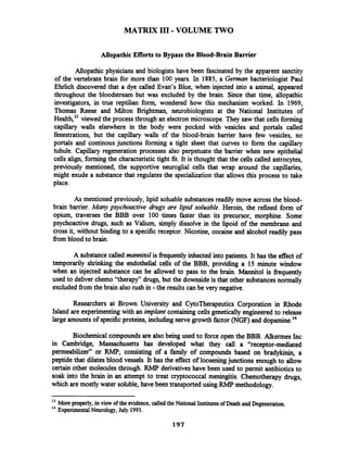 MATRIX 111-VOLUME TWO
Allopathic Efforts to Bypass the Blood-Brain Barrier
Mopathic physicians and biologists have been fascinated by the apparent sanctity
of the vertebrate brain for more than 100 years. In 1885, a German bacteriologist Paul
Ehrlich discovered that a dye called Evan's Blue, when injected into a animal, appeared
throughout the bloodstream but was excluded by the brain. Since that time, allopathic
investigators, in true reptilian form, wondered how this mechanism worked. In 1969,
Thomas Reese and Milton Brightman, neurobiologists at the National Institutes of
~ealth,"viewed the process through an electron microscope.They saw that cells forming
capillary walls elsewhere in the body were pocked with vesicles and portals called
fenestrations, but the capillary walls of the blood-brain barrier have few vesicles, no
portals and continous junctions forming a tight sheet that curves to form the capillary
tubule. Capillary regeneration processes also perpetuate the barrier when new epithelial
cells align, formingthe characteristic tight fit. It is thought that the cells called astrocytes,
previously mentioned, the supportive neuroglial cells that wrap around the capillaries,
might exude a substancethat regulates the specialization that allows this process to take
place.
As mentioned previously, lipid soluable substances readily move across the blood-
brain barrier. Many psychoactive drugs are lipid soluable. Heroin, the refined form of
opium, traverses the BBB over 100 times faster than its precursor, morphine. Some
psychoactive drugs, such as Valium, simply dissolve in the lipoid of the membrane and
cross it, without binding to a specific receptor. Nicotine, cocaine and alcohol readily pass
fiom blood to brain.
A substancecalled mannitol is frequently inhected into patients. It has the effect of
temporarily shrinking the endothelial cells of the BBB, providing a 15 minute window
when an injected substance can be allowed to pass to the brain. Mannitol is frequently
used to deliver chemo "therapyy'drugs, but the downsideis that other substances normally
excluded fiom the brain also rush in -the results can be very negative.
Researchers at Brown University and CytoTherapeutics Corporation in Rhode
Island are experimentingwith an implant containing cells genetically engineered to release
large amounts of specificproteins, includingnerve growth factor (NGF)and dopamine.14
Biochemical compounds are also being used to force open the BBB. Alkermes Inc
in Cambridge, Massachusetts has developed what they call a "receptor-mediated
permeabilizer" or RMP, consisting of a family of compounds based on bradykinin, a
peptide that dilates blood vessels. It has the effect of looseningjunctions enough to allow
certain other molecules through. RMP derivatives have been used to permit antibioticsto
soak into the brain in an attempt to treat cryptococcal meningitis. Chemotherapy drugs,
which are mostly water soluble, have been transported using RMP methodology.
l3 More properly,in view of the evidence, called the National Institutesof DeathandDegeneration.
14
Experimental Neurology,July 1993.
197
 