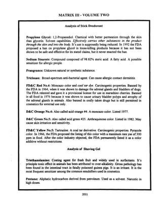 MATRIX I11 - VOLUME TWO
Analysis of Stick Deodorant
Propylene Glycol: 1,2-Propanediol. Chemical with better permeation through the skin
than glycerin. Solvent capabilities. Effectively carries other substances in the product
through the skin and into the body. It's use is supposedly being reduced. In 1992the FDA
proposed a ban on propylene glycol in louse-killing ptoducts because it has not been
shown to be safe and effectivefor its stated claims, but it never enacted the ban.
Sodium Stearate: Compound composed of 98.82% steric acid. A fatty acid. A possible
sensitizerfor allergic people.
Frangrance: Unknown natural or synthetic substance.
Triclosan: Broad-spectrumanti-bacterial agent. Can cause allergiccontact dermititis.
FD&C Red No.4: Monoazo color and coal tar 4ye. Carcinogenic properties. Banned by
the FDA in 1964, when it was shown to damage the adrenal glands and bladders of dogs.
The FDA relented and gave it a provisional license for use in marashino cherries. Banned
in all food in 1976 because it was shown to cause urinary bladder polyps and atrophy of
the adrenal glands in animals. Also banned in orally taken drugs but is still permitted in
cosmeticsfor external use only.
D&C Orange No.4: Also called acid orange#4. A monoazo color. Listed 1977
D&C Green No.5: Also called acid green #25. Anthraquinone coior. Listed in 1982.May
cause skin irritation and sensitivity.
FD&C Yellow NOS: Tartrazine. A coal tar derivative. Carcinogenic properties. Pyrazole
color. In 1966,the FDA proposed the listing of this color with a maximum rate yse of 300
ppm in food. After the color industry objected, the FDA permanently listed it as a color
additive without restrictions.
Analysis of Shaving Gel
Triethanolamine: Coating agent for fiesh h i t and widely used in surfactknts. It's
principle toxic effect in animals has been attributed to over-alkalinity. Gross pathology has
been found in the intestinal tract in fatally poisoned guinea pigs. It is an imtant. It is the
most fiequent sensitizer among the common emulsifiersused in cosmetics.
Pentane: Aliphatic hydrocarbon derived fiom petroleum. Used as a solvent. Narcotic in
high doses.
 