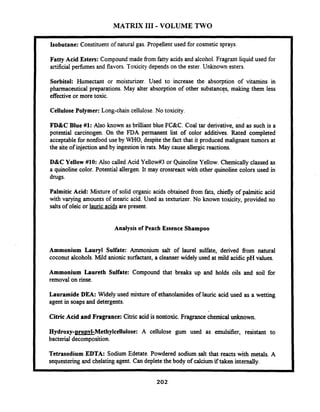 MATRIX 111-VOLUME TWO
Isobutane: Constituent of natural gas. Propellent used for cosmetic sprays.
Fatty Acid Esters: Compound made from fatty acids and alcohol. Fragrant liquid used for
artificial perfumes and flavors. Toxicity depends on the ester.Unknown esters.
Sorbitol: Humectant or moisturizer. Used to increase the absorption of vitamins in
pharmaceutical preparations. May alter absorption of other substances, making them less
effectiveor more toxic.
Cellulose Polymer: Long-chain cellulose. No toxicity.
FD&C Blue #1: Also known as brilliant blue FC&C. Coal tar derivative, and as such is a
potential carcinogen. On the FDA permanent list of color additives. Rated completed
acceptablefor nonfood use by WHO, despite the fact that it produced malignant tumors at
the site of injection and by ingestionin rats. May cause allergicreactions.
D&C Yellow #lo: Also called Acid Yellowif3or Quinoline Yellow. Chemically classed as
a quinoline color. Potential allergen. It may crossreact with other quinoline colors used in
drugs.
Palmitic Acid: Mixture of solid organic acids obtained from fats, chiefly of palmitic acid
with varying amounts of stearic acid. Used as texturizer.No known toxicity, provided no
salts of oleic or lauric acids are present.
Analysis of Peach Essence Shampoo
Ammonium Lauryl Sulfate: Ammonium salt of laurel sulfate, derived fiom natural
coconut alcohols.Mild anionic surfactant, a cleanserwidely used at mild acidic pH values.
Ammonium Laureth Sulfate: Compound that breaks up and holds oils and soil for
removal on rinse.
Lauramide DEA: Widely used mixture of ethanolamides of lauric acid used as a wetting
agent in soaps and detergents.
Citric Acid and Fragrance: Citric acid is nontoxic. Fragrancechemical unknown.
Hydroxy-pro~vl-Methylcellulose:A cellulose gum used as emulsifier, resistant to
bacterial decomposition.
Tetrasodium EDTA: Sodium Edetate. Powdered sodium salt that reacts with metals. A
sequesteringand chelating agent. Candepletethe body of calciumif taken internally.
 