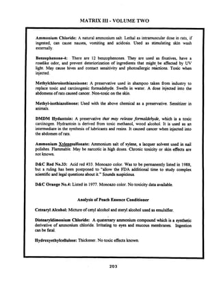 MATRIX 111- VOLUME TWO
Ammonium Chloride: A natural ammonium salt. Lethal as intramuscular dose in rats, if
ingested, can cause nausea, vomiting and acidosis. Used as stimulating skin wash
externally.
Benzophenone-4: There are 12 benzophenones. They are used as fixatives, have a
roselike odor, and prevent deteriorization of ingredients that might be affected by UV
light. May cause hives and contact sensitivity and photoallergic rdctions. Toxic when
injected.
Methylchloroisothiazoinone: A preservative used in shampoo taken fiom industry to
replace toxic and carcinogenic formadehyde. Swells in water. A dose injected into the
abdomensof rats caused cancer. Non-toxic on the skin.
Methyl-isothiazolinone: Used with the above chemical as a preservative. Sensitizer in
animals.
DMDM Hydantoin: A preservative that may release formaldehyde, which is a toxic
carcinogen. Hydrantoin is derived fiom toxic methanol, wood alcohol. It is used as an
intermediate in the synthesis of lubricants and resins. It caused cancer when injected into
the abdomen of rats.
Ammonium Xvlenesulfonate: Ammonium salt of xylene, a lacquer solvent used in nail
polishes. Flammable. May be narcotic in high doses. Chronic toxicity or skin effects are
not known.
D&C Red No.33: Acid red #33. Monoazo color. Was to be permanently listed in 1988,
but a ruling has been postponed to "allow the FDA additional time to study complex
scientificand legal questionsabout it." Sounds suspicious.
D&C OrangeNo.4: Listed in 1977.Monoazo color. No toxicity data available.
Analysis of Peach Essence Conditioner
CetearylAlcohol: Micture of cetyl alcohol and sterylalcohol used asemulsifier.
Distearyldimonium Chloride: A quaternary ammonium compound which is a synthetic
derivative of ammonium chloride. Irritating to eyes and mucous membranes. Ingestion
can be fatal.
Hydroxyethylcellulose:Thickener.No toxic effects known.
 