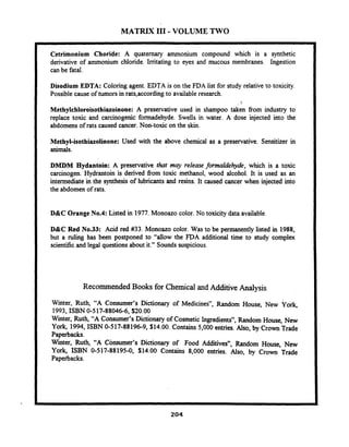 MATRIX I11 -VOLUME TWO
I Cetrimonium Choride: A quaternary ammonium compound which is a synthetic
derivative of ammonium chloride. Irritating to eyes and mucous membranes. Ingestion
can be fatal.
I Disodium EDTA: Coloring agent. EDTA is on the FDA list for study relative to toxicity.
Possible cause of tumors in rats,according to available research.
I
1
Methylehloroisothisloinooe: A preservative used in shampoo taken from industry to
replace toxic and carcinogenic formadehyde. Swells in water. A dose injected into the
abdomens of rats caused cancer. Non-toxic on the skin.
I Methyl-isothiazolinone: Used with the above chemical as a preservative. Sensitizer in
animals.
DMDM Hydantoin: A preservative that may release formaldehyde, which is a toxic
carcinogen. Hydrantoin is derived from toxic methanol, wood alcohol. It is used as an
intermediate in the synthesis of lubricants and resins. It caused cancer when injected into
the abdomen of rats.
I D&C Orange No.4: Listed in 1977.Monoazo color. No toxicity data available,
D&C Red No.33: Acid red #33. Monoazo color. Was to be permanently listed in 1988,
but a ruling has been postponed to "allow the FDA additional time to study complex
scientificand legal questions about it." Sounds suspicious.
Recommended Books for Chemical and Additive Analysis
Winter, Ruth, "A Consumer's Dictionary of Medicines", Random House, New ~ o r k ,
1993,ISBN 0-517-88046-6, $20.00
Winter, Ruth, "A Consumer's Dictionary of Cosmetic Ingredients", Random House, New
York, 1994, ISBN 0-517-88196-9, S14.00.Contains 5,000 entries. Also, by Crown Trade
Paperbacks.
W~nter,Ruth, "'A Consumerr'sDictionary of Food Additives", Random House, New
York, ISBN 0-517-88195-0, $14.00 Contains 8,000 entries. Also, by Crown Trade
Paperbacks.
 