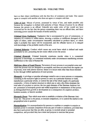MATRIX I11 - VOLUME TWO
have as their object interference with the fiee flow of commerce and trade. One cannot
agree or conspirewith another who does not agree or conspire with him.
Color of Law: Misuse of power, possessed by virtue of law, and made possible only
because the wrongdoer is clothed with authority of State. Misuse of power by an official
because the person is an official. Unlawful acts under color of law would not have
occurred but for the fact that the person committing them was an official then, and there
exercising power outside the bounds of lawfbl authority.
Criminal Gross Nenlizence: Negligence that is accompanied by acts of commission, or
omission of a wanton or willhl nature, showing a reckless or indifferent disregard of the
rights of others, under circumstances reasonably calculated to produce injury, or which
make it probable that injury will be occassioned, and the offender knows or is charged
with knowledge of the probable results of his acts.
Criminal Behavior: Conduct which causes any social harm which is defined and made
punishable by law, presuming the law exists which covers the action.
Criminal Homicide: Criminal homicide constitutes murder when it is committed
purposely or knowingly, or committed recklessly under circumstances manifesting extreme
indifferenceto the value of human life.
Malicious Abuse oflepal Process:Perversion of court process to accomplish some end
which the process was not designed to accomplish, and does not arise fiom the regular use
of process, even with ulterior motives. Intent is to secure ends other than those intended
by law through willfbll application of court process.
Monopol~:A privilege or peculiar advantage vested-in one or more persons or companies,
consisting in the exclusiveright (or power) to carry on a particular business or trade,
manufacture a particular article, or control the sale of the whole supply of a particular
commodity. A form of market structure in which one or only a few firms dominatethe
total sales of a product or service;the two main elements of the Sherman Antitrust Act
are: possession of monopoly power and willhl acquisition or maintenance of that power,
as distinguished fiom growth or development as a consequence of a superior product,
business acumen, or historic accident.
Monopolv Power:That which must exist to establish a violation of the Sherman Anti-
Trust Act. The power to fix prices, to exclude competitors, or to control the market in the
geographical area in question.
Mono~olization:It is monopolization for persons to combine or conspireto acquire or
maintain power to exclude competitors from any part of trade or commerce, provided they
also have such power that they are able, as group, to exclude actual or potential
competition, and provided they have intent and purpose to exercise that power.
xix
 