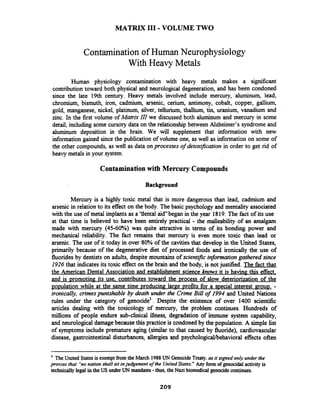MATRIX I11 -VOLUME TWO
Contamination of Human Neurophysiology
With Heavy Metals
Human physiology contamination with heavy metals makes a significant
contribution toward both physical and neurological degeneration, and has been condoned
since the late 19th century. Heavy metals involved include mercury, aluminum, lead,
chromium, bismuth, iron, cadmium, arsenic, cerium, antimony, cobalt, copper, gallium,
gold, manganese, nickel, platinum, silver, tellurium, thallium, tin, uranium, vanadium and
zinc. In the first volume of Matrix ZZI we discussed both aluminum and mercury in some
detail, including some cursory data on the relationship between Alzheimer's syndrome and
aluminum deposition in the brain. We will supplement that information with new
information gained since the publication of volume one, as well as information on some of
the other compounds, as well as data onprocesses of detoxflcation in order to get rid of
heavy metals in your system.
Contaminationwith Mercury Compounds
Background
Mercury is a highly toxic metal that is more dangerous than lead, cadmium and
arsenic in relation to its effect on the body. The basic psychology and mentality associated
with the use of metal implants as a 'tlental a i dbegan in the year 1819. The fact of its use
at that time is believed to have been entirely practical - the malleability of an amalgam
made with mercury (45-60%) was quite attractive in terms of its bonding power and
mechanical reliability. The fact remains that mercury is even more toxic than lead or
arsenic. The use of it today in over 80% of the cavities that develop in the United States,
primarily because of the degenerative diet of processed foods and ironically the use of
fluorides by dentists on adults, despite mountains of scientific information gathered since
1926 that indicates its toxic effect on the brain and the body, is not justified. The fact that
the American Dental Association and establishment science knows it is having this effect,
and is ~romotinp;its use. contributes toward the Drocess of slow deteriorization of the
po~ulationwhile at the same time uroducinp; lame ~rofitsfor a s~ecialinterest grout>.-
ironically, crimespunishable by death under the Crime Bill of 1994 and United Nations
rules under the category of genocide'. Despite the existence of over 1400 scientific
articles dealing with the toxicology of mercury, the problem continues. Hundreds of
millions of people endure sub-clinical illness, degradation of immune system capability,
and neurological damage because this practice is condoned by the population. A simple list
of symptoms include premature aging (similar to that caused by fluoride), cardiovascular
disease, gastrointestinal disturbances, allergies and psychological/behavioral effects often
The United Statesis exemptfromthe March 1988UN GenocideTreaty,asit signed only under the
proviso that ''nonation shall sit injudgement ofthe UnitedStates." Any form of genocidalactivityis
technically legal in the US underUN mandates-thus, the Nazibiomedical genocidecontinues.
 