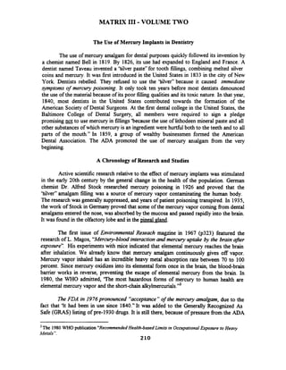 MATRIX I11 -VOLUME TWO
The Use of Mercury Implants in Dentistry
The use of mercury amalgam for dental purposes quickly followed its invention by
a chemist named Bell in 1819. By 1826, its use had expanded to England and France. A
dentist named Taveau invented a 'Silver paste" for tooth fillings, combining melted silver
coins and mercury. It was first introduced in the United States in 1833 in the city of New
York. Dentists rebelled. They refined to use the 'Silver" because it caused immediate
symptoms of mercury poisoning. It only took ten years before most dentists denounced
the use of the material because of its poor filling qualities and its toxic nature. In that year,
1840, most dentists in the United States contributed towards the formation of the
American Society of Dental Surgeons. At the first dental college in the United States, the
Baltimore College of Dental Surgery, all members were required to sign a pledge
promising notto use mercury in fillings'because the use of lithodeen mineral paste and all
other substances of which mercury is an ingredient were hurthl both to the teeth and to all
parts of the mouth." In 1859, a group of wealthy businessmen formed the American
Dental Association. The ADA promoted the use of mercury anialgam from the very
beginning.
A Chronology of Research and Studies
Active scientific research relative to the effect of mercury implants was stimulated
in the early 20th century by the general change in the health of the population. German
chemist Dr. Alfred Stock researched mercury poisoning in 1926 and proved that the
'Silver" amalgam filling was a source of mercury vapor contaminating the human body.
The research was generally suppressed, and years of patient poisoning transpired. In 1935,
the work of Stock in Germanyproved that some of the mercury vapor coming from dental
amalgams entered the nose, was absorbed by the mucosa and passed rapidly into the brain.
It was found in the olfactory lobe and in the pineal gland.
The first issue of Environmental Reseach magzine in 1967 (p323) featured the
research of L. Magos, "Mercury-bloodinteractionand mercury uptake by the brain afier
exposure". His experimentswith mice indicated that elemental mercury reaches the brain
after inhalation. We already know that mercury amalgam continuously gives off vapor.
Mercury vapor inhaled has an incredible heavy metal absorption rate between 70 to 100
percent. Since mercury oxidizes into its elemental form once in the brain, the blood-brain
barrier works in reverse, preventing the escape of elemental mercury from the brain. In
1980, the WHO admitted, 'The most hazardous forms of mercury to human health are
elemental mercury vapor and the short-chain alkylmercurials."*
The FDA in 1976pronounced "acceptance"of the mercury amalgam, due to the
fact that 'It had been in use since 1840." It was added to the Generally Recognized As
Safe (GRAS) listing of pre-1930 drugs. It is still there, because of pressure fiom the ADA
The 1980 WHO publication"RecommendedHealth-based Limits in OccupationalExposure to Heay
Metals".
210
 