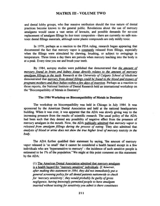 MATRIX I11 -VOLUME TWO
and dental lobby groups, who fear massive retribution should the true nature of dental
practices become known to the general public. Revelations about the use of mercury
amalgams would cause a vast series of lawsuits, and possible demands for no-cost
replacement of amalgam fillings by less toxic composites - there are currently no safe non-
toxic dental fillings materials, although some plastic compounds are only mildly toxic.
In 1979, perhaps as a reaction to the FDA ruling, research began appearing that
documented the fact that mercury vapor is constantly released fiom fillings, especially
when the fillings were stimulated by chewing, brushing, or subject to swingings in
temperature. Three times a day there are periods when mercury leaching into the body is
at a peak. Every time you eat and brush your teeth.
By 1984, autopsy studies were published that demonstrated that the amount of
mercun, found in brain and kihev tissue direct& relates to the amount of mercury
amalaam~fillinasin the teeth. Research at the Universityof Calgary School of Medicine
demonstrated that mercury fiom dental fillinas could be found in the blood and tissuesof
preanant mothers and their babieswithina-fewd@vs ofinsertion. Perhaps as a reaction to
those reports, the National Institute of Dental Research held an international workshop on
the "Biocompatibility of Metals in Dentistry".
The 1984 Workshop on Biocompatibility of Metals in Dentistry
The workshop on biocompatibility was held in Chicago in July 1984. It was
sponsored by the American Dental Association and held at the national headquarters
building. When it was over, it was apparent that the ADA was slowly giving way to the
increasing pressure from the results of scientific research. The usual policy of the ADA
had been such that they denied any possibility of negative effect from the presence of
mercury amalgam in the mouth. Now, the ADA publicallv admitted that mercury vapor is
releasedjFom amalgam fillings during the process of eating. They also admitted that
analysis of blood or urine does not show the true higher level of mercury toxicity in the
b*.
The ADA fbrther qualified their statement by saying, 'the amount of mercury
vapor released is 'so small' that it cannot be considered a health hazard except in a few
individualswho are 'hypersensitive to mercury' -the incidence of such sensitive people is
estimated to be 1% of the population."We might at this point comment on this statement
by the ADA:
(1) The American Dental Association admitted that mercurv amalgam
is a health hazard for "mercury sensitive" individuals.Ifl however,
after making thisstatement in 1984, theydid not immediatelyput a
general screeningpolicyfor all dentalpatients nationwide to check
for 'mercurysensitivity', theywouldprobably be guilty of gross
negligence,havingknowinglypennittedpeople tohave amalgam
inserted without testingfor sensitivityyou adinit is there constitutes
 