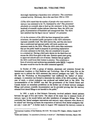 MATRIX I11 -VOLUME TWO
knowingly implantinga hazardous toxic substance. Thisconstitutes
criminal activig. Obviously, this is the case fkom 1984to 1994.
(2)The ADA stated that the number of people who were sensitiveto
mercury was estimated to be 1%.Estimated by who? Theypresented
absolutely no scientzfic data to back up this statement. In fact, literally
hundreds of scientific studiesindicate otherwise. Here, the ADA was
guilty of presentation of fraudulent and unsupported data. The ADA
later admitted that the figure was an "opinion" of a presenter.
(3) As the existenceof the ADA has been integrated into public
awareness, the standard public perception is that ADA statements
represent scientifictruth. The ADA knows this, and they also know
that a conditioned and ignorant public will rarely question any
statement made by the ADA. When the ADA utters false statements
that put the public health injeopardy by permittingimplantation
of a toxic substancein the body, they are considered to be party
to a criminal act. Having a third party dentist do the deed does not
excuse the ADA from guilt in this case. Dentists spend years going
to approved schoolsand a lot of money. Dentists that go against
the ADA could loose their license to practice. Thisconstitutesa
form of extortion and racketeering punishableunder RICO. I suppose
the samewould be true for the other connected agencies.
In Ocober of 1984, a group of dentists, physicians and scientists formed the
International Academy or Oral Medicine and Toxicology. One of the items first on the
agenda was to address the ADA statement that mercury amalgam was 'Safe". The ADA
felt that the 'Workshop on Biocompatibility" had rearmed the 'Safety" of dental
amalgam. A committee was formed to determinethe validity of the ADA position. Afier a
year of study, a critical evaluation was produced and mailed back to the ADA. The
recommendation of the IAOMT was that 'the governments of the United States and
Canada declare an immediate prohibition on the further use of dental mercury amalgam
fillings until primary scientific documentation can be provided proving that the mercury
released fromdental fillings is not harmfir1to the public.3
In 1985, a study at Oral Roberts University involved pediatric dental patients
between the ages of five and twelve. The object of the study was to measure levels of
mercury vapor in the mouth before and after installation of amalgam fillings. The study
concluded that 'tlental amalgam restorations and mercury vapor exposure were shown to
be related"and 'thewing increases the evaporation of mercury fiom dental amalgams that
are only 1 week old."4 A fbrther study in August 1985 measured the mercury content in
International Academy of Oral Medicine,#615-401 9thAvenue SW, Calgary,Alberta, Canada T2P
3C5.
4
Ernlerand Cardone, "An assessment ofmercuy in mouth air", Oral RobertsUniversity, March 1985.
 