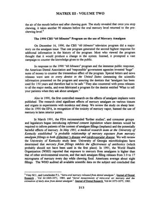 MATRIX I11 -VOLUME TWO
the air of the mouth before and after chewinggum. The study revealed that once you stop
chewing, it takes another 90 minutes before the oral mercury level returned to the pre-
chewing level.'
The 1990 CBS "60 Minutes" Program on the use of Mercury Amalgam
On December 16, 1990, the CBS "60Minutes" television program did a major
story on the amalgam issue. That one program generated the second highest response for
additonal information in the history of the program. Most who viewed the program
thought that it would produce a change in the system. Instead,' it prompted a vast
campaign to counter the knowledge given to the public.
In response to the 1990 "60Minutes" program and the immense public response,
the American Dental Association and 'tesponsible" government agencies invested 'huge"
sums of money to counter the tremendous effect of the program. Special letters and news
releases were sent to every dentist in the United States demeaning the scientific
information presented on the program and assuring the dentists that 'halgam has been
used for 150 years and therefore had to be safe." They also countered with press releases
to all the major media, and even fabricated a program for the dentist entitled 'What to tell
your patients when they ask about amalgam."
Also in 1990, the first controlled research on the effects of amalgam implants were
published. The research cited significant effects of mercury amalgam on various tissues
and organs in experiments with monkeys and sheep. We review the study on sheep later.
Also in 1990the EPA, in recognition of the toxicity of mercury vapor, banned the use of
mercury in latex interior paints.
In March 1991, the FDA recommended 'further studies", and consumer groups
and legislators began introducing informed consent legzslation where dentists would be
required to inform patients of the content of amalgam fillings(implants) and the potentially
h d l effects of mercury. In Mcly 1991, a medical research team at the University of
Kentuclj established "a probable relationship of mercury eqourre fiom mercury
amalgamfillings to both Alzheimer's disease and cardiovascular disease. We will review
the University of Kentucky study later. University of Georgia microbiologists have
determined that mercury from w i n g s inhibits the eflectiveness of antibiotics (which
probably should not have been used in the first place). In 1991, the World Health
Organization (WHO) reported that exposure to mercury fiom amalgams is higher than
that of other environmental sources, and that each amalgam filling releases fiom 3.0 to 17
micrograms of mercury every day while chewing food. Americans average about eight
fillings. The WHO audited all available scientific data on the subject and concluded that
- -
Vimy M.J., and LorscheiderF.L. "'Intra-oralmercuryreleasedfi.omdental amalgam", Journal of Dental
Research , Vol 64:1069-1071, 1985, and "Serial meaurements of intra-oral air mercury and the
estimationof daily dose@om dental amalgam". Journal of Dental Research Vol64:1072-1075,1985.
 