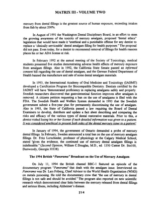 MATRIX I11 -VOLUME TWO
mercury fiom dental fillings is the greatest source of human exposure, exceeding intakes
from fish by about 200%.
In August of 1991 the Washington Dental Disciplinary Board, in an effort to stem
the growing awareness of the toxicity of mercury amalgam, proposed 'tiental ethics"
legislation that would have made it 'bnethical and a punishable offense for any dentist to
replace a 'clinically serviceable' dental amalgam filling for health purposes." The proposal
did not pass. Even today, for a dentist to recommend removal of fillings for health reasons
places his or her ADA license at risk.
In February 1992 at the annual meeting of the Society of Toxicology, medical
students presented five studies demonstrating adverse health effects of mercury exposure
fiom amalgam fillings. Also in 1992, the California State Senate passed an informed
consent bill regarding the use of dental amalgam, and the German Federal Department of
Health banned the manufactureand sale of some dental amalgam materials.
In 1993, the International Academy of Oral Medicine and Toxicology (IAOMT)
developed a Certification Program for Biocompatible Dentistry. Dentists certified by the
IAOMT will have 'tlemonstrated proficiency in replacing amalgams safely and properly.
Swedish researchers discovered that gastrointestinal hction improves after amalgam is
removed. A citizens petition requesting a ban on the use of amalgams is filed with the
FDA. The Swedish Health and Welfare System demanded in 1993 that the Swedish
government submit a five-year plan for permanently discontinuing the use of amalgam.
Also in 1993, the State of California passed a law requiring the Board of Dental
Examiners to develop, distribute and update a fact sheet describing and comparing the
risks and efficacy of the various types of dental restorative materials. Prior to this, a
dentist risked losing his or her license ifsuch detailed information was given to a patient.
It was considered unethical to resent both sides ofthe dental mercurv issue to a ~atient!
In January of 1994, the govement of Ontario demanded a probe of mercury
dental fillings. In February, Sweden announced a total ban on the use of mercury amalgam
fillings. Dr. Fritz Lorschieder, professor of physiology at the Calgary Medical School,
stated ')given the evidence, the continued use of mercury dental amalgam fillings is
indefensible." (Second Opinion, William C-Douglas,M.D., ed. 1350 Center Dr. Ste100,
Dunwoody, Georgia 30338).
The 1994 British "Panorama"Broadcast on the Use of Mercury Amalgam
On July 11, 1994 the British channel BBC-1 featured an episode of the
documentary program "Panorama"that dealt with the amalgam issue. Interviewed on
Panorama was Dr. Lars Friberg, Chief Advisor to the World Health Organization (WHO)
on metals poisoning. He told the documentary crew that 'the use of mercury in dental
fillings is not safe and should be avoided." The program also reported on new scientific
research which demonstrated clear links between the mercury released fiom dental fillings
and serious illness, including Alzheimer's disease.
 