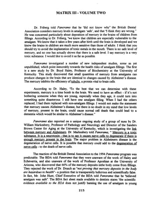 MATRIX I11 -VOLUME TWO
Dr. Friberg told Panorama that he 'Uid not know why" the British Dental
Association considers mercury levels in amalgam 'safe', and that '1think they are wrong."
He was concerned particularly about deposition of mercury in the brains of children fiom
fillings. According to Dr. Friberg, 'ke know that children are especially vulnerable to the
amalgam. We know that it takes a few years after birth until the brain is developed and we
know the brains in children are much more sensitivethan those of adults. I think that you
should try to avoid the implantation of toxic metals in the mouth. There is no safe level of
mercury, and no one has actually shown that there is a safe level. I say mercury is a very
toxic substance. I would like to avoid it as far as possible.
Panorama investigated a number of new independent studies, some as yet
unpublished, which point inexorably towards the health risks of amalgam fillings. The first
is a new study by Dr. Boyd Haley, Professor of Biochemistry at the University of
Kentucky. This study discovered that small quantities of mercury fiom amalgams can
produce changes in the brain that are identical to changes caused by Alzheimer's disease.
The mercury inhibits the efficiency of tubulin, a protein vital to brain cells.
According to Dr. Haley, 'To the best that we can determine with these
experiments, mercury is a time bomb in the brain. We need to have an effect - if it's not
bothering someone when they are young, especially when they age, it could turn into
something quite disasterous. I still have one amalgam filling. When I had the others
replaced, I had them replaced with non-amalgam fillings. I would not make the statement
that mercury causes Alzheimer's disease, but there is no doubt in my mind that low levels
of mercury, present in the brain, could cause normal cell death that could lead to a
dementia which would be similarto Alzheimer's disease."
Panorama also reported on a unique ongoing study of a group of nuns by Dr.
William Markesbery, Professor of Pathology and Neurology and Director of the Sanders
Brown Center for Aging at the University of Kentucky, which is investigating the $nJ
between mercury and Alzheimers. Dr. Markesbery told Panorama, 'Mercurv is a toxic
substance. It is a neurotoxin - that is to sav it causes nerve cells to degenerate if there is
enough mercury Dresent in the brain. The major problem in Alzheimers disease is the
degeneration of nerve cells. It is possible that mercury could add to the degeneration of
nerve cells -to the death of nerve cells.
The reaction of the British Dental Associationto the 1994Panorama program was
predictable. The BDA told Panorama that they were unaware of the work of Haley and
Echeverria, and also unaware of the work of Professor Aposhian at the University of
Arizona, who discovered that 66% of the mercury deposits inthe body come fiom fillings.
They rejected the work of Dr. Drasch as "notproving that mercury deposits in the borjl
are hazardous to health- a position that is transparentlyludicrous and scientilicallyfalse.
In fact, Mr. John Hunt, Chief Executive of the BDA told Panorama that he 'believed
amalgam was safe''. The BDA fact sheet made available to dentists states 'the scientific
evidence available to the BDA does not justifL banning the use of amalgam in young
 