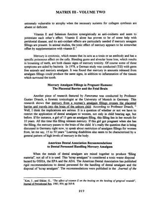 MATRIX I11-VOLUME TWO
extremely vulnerable to atrophy when the necessary nutients for collagen synthesis are
absent or deficient.
Vitamin E and Selenium hnction synergistically as anti-oxidants and seem to
potentiate each other's effect. Vitamin E alone has proven to be of some help with
peridontal disease, and its anti-oxidant effects are particularly needed if mercury amagam
fillings are present. In animal studies, the toxic effect of mercury appears to be somewhat
offset by supplementationwith vitamin E.'
Mercury is cytotoxic, which means that its acts as a toxin or an antibody and has a
specific poisonous effect on the cells. Bleeding gums and alveolar bone loss, which results
in loosening of teeth, are both classic signs of mercury toxicity. Of course some of these
symptomsare aided by bacteria. In 1978, a German study was conducted (Till) with germ
free animals and mercury amalgam. It was found that mercury in amounts released fiom
amalgam fillings could produce the same signs, in addition to inflammation of the tissues
which surround the tooth.
Mercury Amalgam Fillings in Pregnant Humans:
The Placental Bamer and the Fetal Brain
Another piece of research featured by Panorama was conducted by Professor
Gustav Drasch, a forensic toxicologist ar the University of Munich in Germany. This
research shows that mercury from a woman's amalgam fillinss crosses the placental
barrier and travels into the brain of the unborn child. According to Professor Drasch, "
Well, I think the implications are serious. It is a question of whether or not we have to
restrict the application of dental amalgam to women, not only in child bearing age, but
before. If for instance, a girl of 15gets an amalgam filling, this f i b g lies in her mouth for
10years. All this time this filling releases mercury. If this girl got pregnant when she has
the filling, the mercury passes to the brain of the child. It's really the question that is being
discussed in Germany right now, to speak about restriction of amalgam fillings for women
from, let me say, 15 to 50 years."Learning disabilities also seem to be characterized by a
general pattern of high levels of mercury in the body.
American Dental Association Recommendations
to Dental Personnel Handling Mercury Amalgam
When the metals of dental amalgam are mixed together to produce 'filling
material': not all of it is used. This 'Scrap amalgam" is considered a toxic waste disposal
hazard by OSHq the EPA and the ADA. The American Dental Association has published
rigid recommendations to dental personnel for the handling of dental amalgam and the
disposal of 'Scrap amalgam". The recommendations were published in the Journal of the
7
Kim, J., and Shklar, G., "The eflect of vitamin E on the healing on the healing of gingival wounrls",
Journal of PeriodontalRes,1983, #54, pp 305-8.
217
 