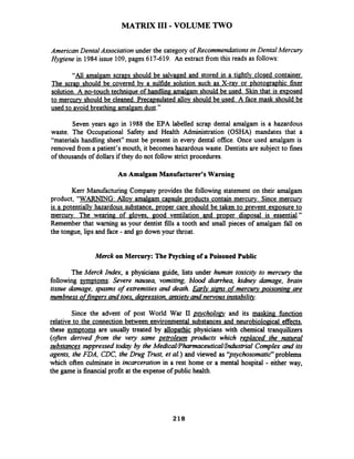 MATRIX I11 -VOLUME TWO
American Dental Association under the category of Recommendations in Dental Mercury
Hygzene in 1984issue 109,pages 617-619. An extract fiom this reads as follows:
"All amalgam- scraps should be salvaged and stored in a tightlv closed container.
The scrap should be covered bv a sulfide solution such as X-rav or photomaphic fixer
solution. A no-touch techniaue of handling amalgam should be used. Skin that is exposed
to mercurv should be cleaned. Precapsulated allov should be used. A face mask should be
used to avoid breathing amalgam dust."
Seven years ago in 1988 the EPA labelled scrap dental amalgam is a hazardous
waste. The Occupational Safety and Health Administration (OSHA) mandates that a
"materials handling sheet" must be present in every dental office. Once used amalgam is
removed fiom a patient's mouth, it becomes hazardous waste. Dentists are subject to fines
of thousands of dollars if they do not follow strict procedures.
An Amalgam Manufacturer's Warning
Kerr Manufacturing Company provides the following statement on their amalgam
product, "WARNING: Allov amalgam capsule products contain mercury. Since mercury
is a potentially hazardous substance. proper care should be taken to prevent exposure to
mercury. The wearing of gloves. good ventilation and proper disposal is essential."
Remember that warning as your dentist fills a tooth and small pieces of amalgam fall on
the tongue, lips and face - and go down your throat.
Merck on Mercury: The Psyching of a Poisoned Public
The Merck Index, a physicians guide, lists under human toxicity to mercury the
following symptoms: Severe nausea, vomiting, blood diarrhea, kiahey damage, brain
tissue damage, spasms of extremities and death. Earlv s i m of mercury ~ o i s o n i n ~- are
numbness offin~ersand toes, de~ression,anxietv and nervous instabilitv.
Since the advent of post World War II pgxholoav and its maskinn hnction
relative to the connection between environmental substances and neurobiological effects,
these symptoms are usually treated by allopathic physicians with chemical tranquilizers
(ofren derived from the very same petroleum products which re~lacedthe natural
substances suppressed today by the MedicalPhannaceuticaI~ndustrialComplex and its
agents, the FDA, CDC, the Drug Trust, et al.) and viewed as '~sychosomatic"problems
which often culminate in incarceration in a rest home or a mental hospital - either way,
the game is financialprofit at the expense of public health.
 