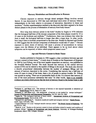 MATRIX I11 -VOLUME TWO
Mercury Metabolism and Detoxification in Humans
Chronic exposure to mercury through dental amalgam fillings involves several
factors. It was discovered in 1964 that each individual micro-dose of mercury behaves
independently in the body relative to processes of absorption, deposition in tissue and
excretion.*Further experimentationresulted in the discoverythat there seemed to be three
distinct phases in the process of eliminationof mercury fiom body tissues.'
How long does mercury persist in the body? Studies by Sugita in 1978 indicates
that the biological half-time of the slowest component of the three phases would be 18 to
20 years in the forebrain and midbrain.'' Furthermore, there was evidence that when the
dose is small, the biological half-time is longer than after a large dose. In other words,
how long it lasts is inversely proportional to the dose size. Studiesby Bernard and Purdue
in 1984 suggest that the slowest component of eliminationwould take 27 years." Chronic
exposure to micro doses of mercury will cause a process of accumulation in various
organs over the lifetime of an individual. There appears to be no level above which
symptoms can be expected, or below which symptoms cannot occur.l2
Age and Mercury Content in Brain Tissue
Studies published in Germany in 1984 suggest a clear correlation between age and
mercury content in brain tissue.l3 A study done in Sweden at the Department of Hygeiene
in 1986 by Lars Friberg, one of the most capable researcherson mercury, was published in
the Swedish Medical Journal. The study showed that mercury in the central nervous
system (CNS) can be related to the number of fillingsin the mouth. The study also showed
a directly proportional relationship between the number of amalgam fillings and the
amount of mercury deposited in the cortex. Considering that mercury has a half-time of
some 20 years in areas of the brain, there a lot of people in serious trouble. Dr. Friberg
was quoted as saying, 'There are no permissible limits on this. It is known that mercury is
one of the most poisonous substances that exist." In other words, there is no scientific
evidence anvwhere which Drovesthat the level of mercury found in the human brain is safe
'Rothstein A., and Hayes AD., "The turnover of mercury in rats exposed repeatedly to inhalation of
vapor".Health Phvsics Vol 10: 1099-1113, 1964.
'Rothstein A., and Hayes A.D., "The metabolism of mercury in rats studied by isotope techniques"
Journal of Phannacolomand Emrimental Theramtics, Vol 130: 166-176,1960.
10
Sugita M., "The biological hay-time of heavy metals", International Archives of Occuoational and
Environmental Health,Vol41:25-40, 1978.
I' Bernard S.R and Purdue P., "Metabolicmodelsfor methtl and inorganic mercuty", Health Phvsics ,
Vo146, Issue 3:695-699, 1984.
IZ Cassar-Pullicino V.N. et al. "Multiplemetallic mercury emboli " The British Journal of Radiolom, Vol
58:470-474, 1985.
l 3 Shieleq et al. "Studieson the mercurycontent in brain and kidney related to number and conditionof
amalgam fillings" Institute of Occuuational and Social Medicine, University of Erlangen-Numberg
Symposium, March 1984, Cologne, Germany.
 