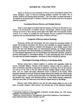 MATRIX I11 -VOLUME TWO
Based on the known toxic potentials of mercury and its documented release fiom
dental amalgams, usage of mercury-containing amalgam increases the health risk of
patients, dentists and assisting dental p e r s o ~ e l . ~ ~The overt effect on dental personnel is
in evidence by the general lack of calmness, initability and tension observed in the general
dentistrypopulation.
CorrelationBetween Mercury and Multiple Sclerosis
There is some degree of evidencethat the presence of mercury in the brain is a co-
factor in the development of multiple sclerosis. Interestingly, patients having multiple
sclerosis are found to have mercury levels eight times higher than neurologically healthy
controls. It is a matter of scientific fact that inorganic mercury is capable of producing
symptomsthat are indistinguishablefiom those of multiple sclero~is.'~
Categories of Mercury-induced Pathology
Physicians, dentists and toxicologists who have treated the increasing number of
people with problems associated with mercury have identified six general categories of
pathology: (1) Allergies. Mercury combines with allergens to more readily rupture white
blood cells than with allergens alone, (2) Immunological diseases, (3) Collagen diseases
(fbrther accentuated when dental fluorides are administered, (4) Cardiovascular diseases,
(5) Neurological degeneration and (6) Psychological and behavioral disorders caused by
systemic physiological or neurological damage. It is also interesting that each of the first
five areasuses the element manganese -the action of which is blocked by mercury.
Physiological Toxicologyof Mercury in the Human Body
Mercury atoms have a distinct tendency to combine with organelles within the
neuron, eventually killing it. Because of this tendency, mercury rates as a primary co-
factor in dementia, especially as expressed in Alzheimer's syndrome. How do the mercury
ions end up in the brain in the first place? Because amalgam fillings contain mercury,
silver, zinc, tin, copper and nickel, electrolytic action is induced in the mouth, which
frequentlymaintains an acid pH. Electrical chargesinduced free metallic ions which escape
both in liquid (saliva + mercury atoms) and vapor form. Bacteria, both in the mouth and
the intestinal tract, interact with elemental mercury to form methyl mercury compounds,
which are more than 100times more toxic than the original mercury in the fillings.
Mercury vapor which makes its way into the nasal sinuses makes its way to the
brain via axonal transport when mercury ions become part of the electrical transport
'* International Conference of Biocompatibility of Materials, Colorado Springs, Nov 1988. Tacoma,
Washington: Life SciencesPress, Nov 1988.
Ahlrot et al., Nutrition Research, 1985supplement. Second Nordic Symposiumon TraceElementsin
HumanHealth and Disease, Odense, Denmark,Aug 1987.
 