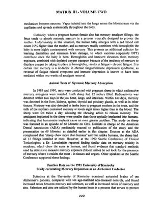 MATRIX I11 -VOLUME TWO
mechanism between neurons. Vapor inhaled into the lungs enters the bloodstream via the
capillaries and spreads systemically throughout the body.
Curiously, when a pregnant human female also has mercury amalgam fillings, the
fetus tends to absorb systemic mercury in a process ironically designed to protect the
mother. Unfortunately in this situation, the human baby emerges with a red blood cell
count 30% higher than the mother, and as mercury readily combines with hemoglobin the
baby is more highly contaminated with mercury. This presents an additional cofactor for
learning disabilities and minimum brain damage, to which vaccines (especially DPT)
contribute once the baby is born. Hemoglobin and hemocrit eleva~ionfrom mercury
exposure, combined with depleted oxygen transport because of the tendency of mercury to
displace oxygen by taking its place in hemoglobin, results in fatigue - chronic fatigue. It is
certain that mercury is a co-factor in chronic fatiguelimmune depression syndrome, as
reversal of fatigue related symptoms and immune depression is known to have been
mediated within two weeks of amalgam removal.
Animal Tests of Systemic Mercury Absorption
In 1989 and 1990, tests were conducted with pregnant sheep in which radioactive
mercury amalgams were inserted. Each sheep had 12 molars filled. Radioactivity was
detected within two days in the jaw bone, lungs, and intestines.Within 140 days, mercury
was detected in the liver, kidneys, spleen, thyroid and pituitary glands, as well as in other
tissues. Mercury was also detected in lambs born to pregnant mothers in the tests, and the
milk of the mothers contained mercury at levels eight times higher than in the blood. The
sheep were fed twice a day, allowing the chewing action to release mercury. The
amalgams implanted in the sheep were smaller than those typically implanted into humans,
indicating that human-size implants cause an even greater problem. This study on sheep
was featured in an episode of 60 Minutes on CBS. Dentists in charge of the American
Dental Association (ADA) predictably reacted to publication of .the study and the
presentation on 60 Minutes, as detailed earlier in this chapter. Doctors at the ADA
complained that "sheep chew more than humans" and that unlike humans, the sheep had
all 12 fillings installed at once. However, at the 1992 Seattle Conference of Clinical
Toxicologists, a Dr. Lorscheider reported finding similar data on mercury toxicity in
monkeys, which chew the same as humans, and found evidence that standard methods
used by dentiststo measure mercury exposure (blood, urine) do not look for the presence
of mercury where it resides the most - in tissues and organs. Other speakers at the Seattle
Conference supportedthese findings.
Further Data on the 1991 University of Kentucky
Study correlatingMercury Deposition as an Alzheimer Co-factor
Scientists at the University of Kentucky examined autopsied brains of ten
Alzheimer's patients, compared with ten age-matched non-diseased controls, and found
increased ratios between mercury and selenium, as well as increased ratios of mercury and
zinc. Selenium and zinc are utilized by the human brain in a process that serves to protect
 