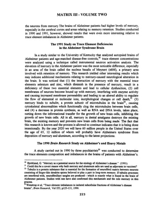 MATRIX I11 -VOLUME TWO
the neurons fiom mercury.The brains of Alzheimer patients had higher levels of mercury,
especially in the cerebral cortex and areas relating to memory retention. Studies conducted
in 1990 and 1991, however, showed results that were even more interesting relative to
trace element imbalances in Alzheimer patients.
The 1991 Study on Trace Element Deficiencies
in the Alzheimer Syndrome Brain
In a study similar to the University of Kentucky that analyzed autopsied brains of
Alzheimer patients and age-matched disease-fiee controls,20trace element concentrations
were analyzed using a technique called instrumental neutron activation analysis. The
elevation of mercury in the Alzheimer patient was the most noticable difference, especially
in an area of the brain called the nucleus basalis of Meynert (nbM), a primary area
involved with retention of memory. This research yielded other interesting results which
may indicate additional mechanisms relating to mercury-caused neurological alteration in
the brain. It was noticed that (1) the interaction of mercury with the essential trace
elements selenium and zinc, which diminish in the presence of mercury, result in a
deficiency of these two essential elements and lead to cellular dysfunction, (2) cell
membranes of neurons become bound up with mercury, interfering with enzyme activity
and causing increased membrane permeability and leading to an altered ability to regulate
the flow of elemental or molecular ions, morphological changes or cell death2' (3)
mercury binds to tubulin, a protein subunit of microtubules in the bra#, causing
cytoskeletal abnormalities which fbnctionally clog the microtubules between brain cells,
and (4) a decrease in protein synthesis, as well as RNA and DNA levels, takes place,
cutting down the informational transfer for the growth of new brain cells, inhibiting the
growth of new brain cells. All in all, mercury in dental amalgams destroys the existing
brain, the existing memory and prevents new brain cells fiom being made. The fact that
this research is known and the process is allowed to continue indicatesthat it is being done
intentionally. By the year 2020 we will have 60 million people in the United States over
the age of 65, 12 million of whom will probably have Alzheimers syndrome from
deposition of mercury and aluminum, according to the latest projections.
The 1990Brain Research Study on Alzheimer's and Heavy Metals
A study carried out in 1990 by three psychiatrists23was conducted to determine
the trace elements composition and imbalances in the brains of patients with Alzheimer's.
20 Bjorkland, G. "Mercuryas a potential source for the etiology of Aizheimer'sdisease." (1991).
Couldthis be a cwert reasonwhy both mercury andaluminumsalts are used asadjuvantsin vaccines?
Tubulinis a protein substancethat is essentialfor the formation of neurofibril matrixbetween neurons
consisting of finger-like dendritespines believed to play a part in long-term memory. If tubulin processes
are interfered with, neurofibrillaxy tangles are produced -which is exactly what is found in the brain of
Alzheimer patients. Studies with rats have also confirmed this mechanism'andthe role mercury in this
process.
23Wenstrup et al, "Traceelementimbalancesin isolated subcellularhctions of Alzheimer's disease
brains",Brain Research, Vol553, p125-131, 1990.
 