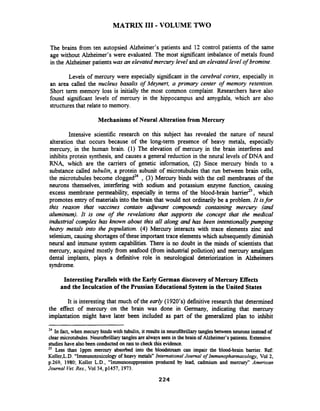 MATRIX I11 - VOLUME TWO
The brains fiom ten autopsied Alzheimer's patients and 12 control patients of the same
age without Alzheimer's were evaluated. The most significant imbalance of metals found
in the Alzheimer patients was an elevated mercury level and an elevated level of bromine.
Levels of mercury were especially sigmficant in the cerebral cortex, especially in
an area called the nucleus basalis of Meynert, a primary center of memory retention.
Short term memory loss is initially the most common complaint. Researchers have also
found significant levels of mercury in the hippocampus and amygdala, which are also
structures that relate to memory.
Mechanisms of Neural Alteration from Mercury
Intensive scientific research on this subject has revealed the nature of neural
alteration that occurs because of the long-term presence of heavy metals, especially
mercury, in the human brain. (1) The elevation of mercury in the brain interferes and
inhibits protein synthesis, and causes a general reduction in the neural levels of DNA and
RNA, which are the carriers of genetic information, (2) Since mercury binds to a
substance called tubulin, a protein subunit of microtubules that run between brain cells,
the microtubules become cloggedz4 , (3) Mercury binds with the cell membranes of the
neurons themselves, interfering with sodium and potassium enzyme function, causing
excess membrane permeability, especially in terms of the blood-brain barrier25, which
promotes entry of materials into the brain that would not ordinarily be a problem. It isfor
this reason that vaccines contain adjuvant compounds containing mercury (and
aluminum). It is one of the revelations that supports the concept that the medical
industrial complex has known about this all along and has been intentionallypumping
h e q metals into the population. (4) Mercury interacts with trace elements zinc and
selenium, causing shortages of these important trace elementswhich subsequentlydiminish
neural and immune system capabilities. There is no doubt in the minds of scientists that
mercury, acquired mostly from seafood (fiom industrial pollution) and mercury amalgam
dental implants, plays a definitive role in neurological deteriorization in Alzheimers
syndrome.
Interesting Parallels with the Early German discoveryof Mercury Effects
and the Inculcation of the Prussian Educational System in the United States
It is interesting that much of the early (1920's) definitive research that determined
the effect of mercury on the brain was done in Germany, indicating that mercury
implantation might have later been included as part of the generalized plan to inhibit
24 In fact, when mecurybinds with tubulin, it resultsin neurofibrillarytanglesbetween neurons instead of
clear microtubules.Neurofbrillarytanglesare alwaysseen in the brain of Alzheimer's patients.Extensive
studies have alsobeen conductedon ratsto check this evidence.
ZS Less than lppm mercury absorbed into the bloodstream can impair the blood-brain barrier. Ref:
Koller,L.D. "Immunotoxicologyof heavy metalsnInternational Journal of Immunophannacology, Vol 2,
p.269, 1980; Koller L.D., "Immunosuppression produced by lead, cadmium and mercury" American
Journal Vet.Rex, Vol34, p1457, 1973.
 