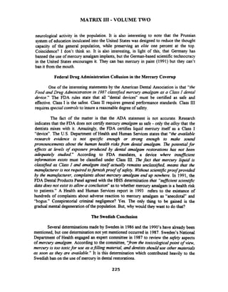 MATRIX I11 -VOLUME TWO
neurological activity in the population. It is also interesting to note that the Prussian
system of education inculcated into the United States was designed to reduce the thought
capacity of the general population, while preserving an elite one percent at the top.
Coincidence? I don't think so. It is also interesting, in light of this, that Germany has
banned the use of mercury amalgam implants, but the German-based scientifictechnocracy
in the United States encourages it. They can ban mercury in paint (1991) but they can't
ban it from the mouth.
Federal Drug AdministrationCollusion in the Mercury Coverup
One of the interesting statementsby the American Dental Association is that "the
Food and Drug Administration in 1987 classfled mercury amalgam as a Class I dental
device." The FDA rules state that all "dental devices" must be certified as safe and
effective. Class I is the safest. Class II requires general performance standards. Class 111
requiresspecial controlsto insure a reasonable degree of safety.
The fact of the matter is that the ADA statement is not accurate. Research
indicates that the FDA does not certlfy mercury amalgam as safe - only the alloy that the
dentists mixes with it. Amazingly, the FDA certifies liquid mercury itself as a Class I
"device". The U.S. Department of Health and Human Services states that "the mailable
research evidence is not specific enough or strong enough to make sound
pronouncements about the human health rishfi.om &ntal amalgam. The potential for
efJects at levels of exposure prochrced by dental amalgam restorations has not been
adequately studied." According to FDA mandates, a device where imfJicient
information exists must be classified under Class Ill. The fact that mercury liquid is
class~fiedas Class I and amalgam itself actually remains unclassiped, means that the
manufactureris not required tofurnish proof of sqfety. Withoutscient~pcproof provided
by the manufacturer, complaints about mercury amalgam end up nowhere. In 1991, the
FDA Dental Products Panel agreed with the HHS determination that "sufJicient scientific
&fa does not exist to allow a conclusion" as to whether mercury amalgam is a health risk
to patients." A Health and Human Services report in 1993 refers to the existance of
hundreds of complaints about adverse reaction to mercury amalgam as "anecdotal" and
"bogus." Conspiratorial criminal negligence? Yes. The only thing to be gained is the
gradual mental degeneration of the population. But, why would they want to do that?
The Swedish Conclusion
Several determinationsmade by Sweden in 1986and the 1990's have alreadybeen
mentioned, but one determinationnot yet mentioned occurred in 1987. Sweden's National
Department of Health engaged an expert committee in 1987to review the safety aspects
of mercury amalgam. According to the committee, '?om the toxicologicalpoint of view,
mercury is too toxicfor use as afilling material, and dentists should use other materials
as soon as they are available." It is this determination which contributed heavily to the
Swedishban on the use of mercury in dental restorations.
 