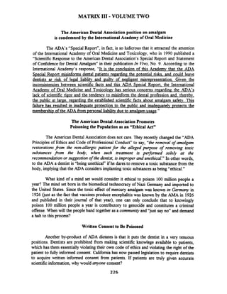 MATRIX I11 -VOLUME TWO
The American Dental Association position on amalgam
is condemned by the InternationalAcademy of Oral Medicine
The ADA's "Special Report", in fact, is so ludicrousthat it attracted the attention
of the International Academy of Oral Medicine and Toxicology, who in 1990 published a
"Scientific Response to the American Dental Association's Special Report and Statement
of Confidence for Dental Amalgam7'in their publication In Vivo,No. 9. According to the
International Academy's response, "It is the conclusion of this Academy that the ADA
S~ecialRe~ortmisinforms dental ~atientsregarding the potential risks. and could leave
dentists ar risk of legal liablity and guilty of negligent misrepresentation. Given the
inconsistencies between scientific facts and this ADA Special Re~ort.the International
Academv of Oral Medicine and Toxicologv has serious concerns regard in^ the ADA's
lack of scientific rigor and the tendency to misinform the dental profession and. therebv,
the ~ubiicat large. regarding the established scientific facts about amalgam safety. This
failure has resulted in inadequate protection to the public and inade~uatelvDrotects the
membership of the ADA fiom personal liability due to amalgamusage."
The American Dental Association Promotes
Poisoning the Population as an "Ethical Act"
The American Dental Association does not care. They recently changed the "ADA
Principles of Ethics and Code of Professional Conduct" to say, "theremoval of amalgam
restorations from the non-allergic patient for the alleged purpose of removing toxic
substances from the bo&, when such treatment is performed solely at the
recommendation or suggestion of the dentist, is improper and unethical." In other words,
to the ADA a dentist is "being unethical" if he dares to remove a toxic substance from the
body, implying that the ADA considers implantingtoxic substancesas being "ethical."
What kind of a mind set would consider it ethical to poison 100 million people a
year? The mind set born in the biomedical technocracy of Nazi Germany and imported to
the United States. Since the toxic effect of mercury amalgam was known in Germany in
1926 (just as the fact that vaccines produce encephalitiswas known by the AMA in 1926
and published in their journal of that year), one can only conclude that to knowingly
poison 100 million people a year is contributory to genocide and constitutes a criminal
offense. When will the people band together as a community and "just say no" and demand
a halt to this process?
Written Consent to Be Poisoned
Another by-product of ADA dictates is that it puts the dentist in a very tenuous
positions. Dentists are prohibited from making scientific knowlege available to patients,
which has them essentiallyviolating their own code of ethics and violating the right of the
patient to hlly informed consent. California has now passed legislation to require dentists
to acquire written informed consent fiom patients. If patients are truly given accurate
scientificinformation, why would anyone consent?
 