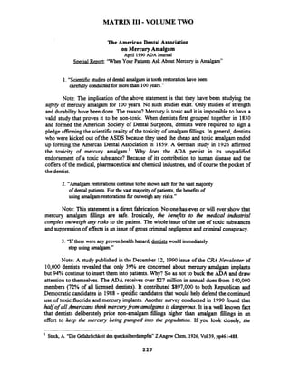MATRIX I11 -VOLUME TWO
The American Dental Association
on Mercury Amalgam
April 1990 ADA Journal
Special Report:'WhenYour Patients Ask About Mercury in Amalgam"
1. "Scientific studiesof dental amalgamin tooth restoration have been
carefdlyconducted for morethan 100 years."
Note: The implication of the above statement is that they have been studying the
safety of mercury amalgam for 100 years. No such studies exist. Only studies of strength
and durability have been done. The reason? Mercury is toxic and it is impossible to have a
valid study that proves it to be non-toxic. When dentists first grouped together in 1830
and formed the American Society of Dental Surgeons, dentists were required to sign a
pledge afbning the scientificreality of the toxicity of amalgam fillings. In general, dentists
who were kicked out of the ASDS because they used the cheap and toxic amalgam ended
up forming the Amercan Dental Association in 1859. A German study in 1926 affirmed
the toxicity of mercury amalgam.' Why does the ADA persist in its unqualified
endorsement of a toxic substance? Because of its contribution to human disease and the
coffersof the medical, pharmaceutical and chemical industries, and of coursethe pocket of
the dentist.
2. "Amalgamrestorationscontinueto be shown safe forthe vast majority
of dental patients. Forthe vast majorityofpatients, the benefits of
using amalgam restorationsfhr outweighany risks."
Note: This statement is a direct fabrication. No one has ever or will ever show that
mercury amalgam fillings are safe. Ironically, the beneBts to the medical industrial
complex outweigh any risks to the patient. The whole issue of the use of toxic substances
and suppressionof effectsis an issue of gross criminalnegligenceand criminal conspiracy.
3. "Ifthere were any proven healthhazard, dentists would immediately
stop using amalgam."
Note: A study published in the December 12, 1990 issue of the CRA Newsletter of
10,000 dentists revealed that only 39% are concerned about mercury amalgam implants
but 94% continueto insert them into patients. Why? So as not to buck the ADA and draw
attention to themselves. The ADA receives over $27 million in annual dues fiom 140,000
members (72% of all licensed dentists). It contributed $897,000 to both Republican and
Democratic candidates in 1988 - specific candidates that would help defend the continued
use of toxic fluoride and mercury implants. Another survey conducted in 1990 found that
half of all Americans think mercury_fi.omamalgams is dangerous. It is a well known fact
that dentists deliberately price non-amalgam fillings higher than amalgam fillings in an
effort to keep the mercuv being pumped into the population. If you look closely, the
' Stock, A. "DieGefahrlichkeitdes quecksilberdampfes"Z Angew Chem.1926, Vol39, pp461-488.
227
 