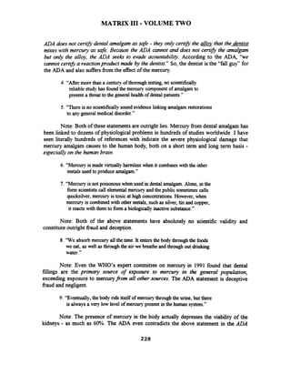 MATRIX I11 -VOLUME TWO
ADA does not certzfi dental amalgam as safe - they only cert~hthe &that the dentist
mixes with mercury as safe. Because the ADA cannot and does not certzfi the amalgam
but only the alloy, the ADA seeks to evade acountability. According to the ADA, ' k e
cannot cert2fLa reactionproduct made by the dentist." So, the dentist is the "fall guy" for
the ADA and also suffersfiom the effect of the mercury.
4. "After more than a century of thorough testing, no scientifically
reliable study has found the mercury componentof amalgamto
present a threat to the general health of dental patients."
5. "There is no scientificallysound evidence linking amalgam restorations
to any generalmedical disorder."
Note: Both of these statementsare outright lies. Mercury from dental amalgam has
been linked to dozens of physiological problems in hundreds of studies worldwide. I have
seen literally hundreds of references with indicate the severe physiological damage that
mercury amalgam causes to the human body, both on a short term and long term basis -
especially on the human brain.
6. "Mercury is made virtually harmless when it combines with the other
metals used to produce amalgam."
7. "Mercury is not poisonous when used in dental amalgam.Alone, in the
form scientists call elementalmercury and the public sometimescalls
quicksilver,mercury is toxic at high concentrations. However, when
mercury is combined with other metals, such as silver, tin and copper,
it reacts with them to form a biologically inactive substance."
Note: Both of the above statements have absolutely no scientific validity and
constituteoutright fiaud and deception.
8. 'We absorb mercury allthe time. It entersthe body throughthe foods
we eat, as well asthrough the air we breathe and through out dnnkrng
water."
Note: Even the WHO'S expert committee on mercury in 1991 found that dental
fillings are the primary source of exposure to mercury in the general population,
exceeding exposure to mercuryfrom all other sources. The ADA statement is deceptive
fraud and negligent.
9. "Eventually, the body rids itself of mercury throughthe urine, but there
is alwaysa very low level of mercury present in the human system."
Note: The presence of mercury in the body actually depresses the viability of the
kidneys - as much as 60%. The ADA even contradicts the above statement in the ADA
 