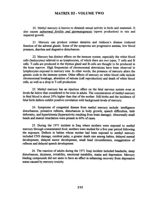 MATRIX I11 -VOLUME TWO
20. Methyl mercury is known to diminish sexual activity in birds and mammals. It
also causes subnormal -fertiliv and spermatogenesis (sperm production) in rats and
impaired growth.
21. Mercury can produce contact demititis and Addison's disease (reduced
fbnction of the adrenal glands. Some of the symptoms are progressive anemia, low blood
pressure, diarrhea and disgestivedisturbances.
22. Mercury has distinct effects on the immune system, especially the white blood
cells (leukocytes) referred to as lymphocytes, of which there are two types, T cells and B
cells. T-cells are produced in the thymus gland and B-cells are thought to be produced in
the bone marrow. High frequencies of chromosomal aberrations have been observed in
lymphocytes exposed to mercury ions. In other words, the presence of mercury alters the
genetic code in the immune system. Other effectsof mercury on white blood cells include
chromosomal breakage, alteration of mitosis (cell reproduction) and death of white blood
cells, as well as a drop in T-cell production.
23. Methyl mercury has an injurious effect on the fetal nervous system even at
levels far below that considered to be toxic in adults. The concentration of methyl mercury
in fetal blood is about 20%higher than that of the mother. Still births and the incidence of
fetal birth defects exhibit positive correlation with background levelsof mercury.
24. Symptoms of congenital disease from methyl mercury include: intelligence
disturbances, prirnative reflexes, disturbances in body growth, speech ficulties, limb
deformity, and hyperkinesia (hyperactivity resulting from brain damage). Abnormally small
heads and mental retardation were present in 60% of cases.
25. During the 1971 incident in Iraq where mothers were exposed to methyl
mercury through contaminated food, motherswere studied for a fiveyear period following
the exposure. Defects in babies whose mother had been exposed to methyl mercury
included CNS damage, cerebral palsy, a greater death rate among babies, delayed mental
development, delayed motor development, small head circumference, exaggeration of
reflexes and delayed speech development.
26. The reaction of adults during the 1971 Iraqi incident included headache, sleep
disturbances, dizziness, irritability, emotional instability, mania and depression. Mercury
binding compounds did not seem to have an effect in enhancing recovery fiom depressive
states caused by mercury toxicity.
 
