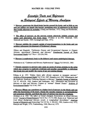 MATRIX 111-VOLUME TWO
1.Mercurv ~enetratesthe blood-brain barrier around the brain. and as little as one
part Der million can i m ~ a i rthis bamer, ~ e r m i t t i n ~entrv of substances in the blood
that would otherwise be excluded. (Chang and Hartman, 1972; Chang and Burkholder,
1974).
2. The effect of mercurv on the nervous svstem selectivelv inhibits rotei in and
amino acid absomtion into brain tissue. (Yoshino et al.,1966; Steinwall, 1969;
Steinwall and Snyder, 1969;Cavanagh and Chen, 1971).
3. Mercurv inhibits the svna~ticu ~ t a k eof neurotransmitters in the brain and can
produce subseauent deveio~mentof Parkinson's disease.
Ohlson and Hogstedt, "Parkinsons Disease and Occupational Eiposure to Organic
Solvents, Agricultural Chemicals and Mercury" Scandinavian Journal of Work
EnvironmentHealth Vo17 No.4 : 252-256,1981.
4. Mercurv is ne~hrotoxic(toxic to the kidnevs) and causes ~athoiogicaldamage.
Nicholson et al, "CahiumandMkrcuryNephrotoxicig" Nature Vol304:633, 1983.
5. Chronic exDosure to mercurv mav cause an excess of serum rotei ins in the urine
which mav Droeress to ne~hroticmndrome and ~eculiarsusce~tibilitvto infections
that break into and modifk the course of anv d re-existing disease.
Friberg et al, 1953 "Kidhey Injury afir chronic exposure to inorganic mercury"
Archives of Environmenal Health Vol l5:64, 1967;Kazantis et al, 1962"Albumimrriaand
the Nephrotic Sundrome Following &pourre toMercury" Ouarterlv Journal of Medicine
Vol 31: 403-418, 1962; Joselow and Goldwater, 1967 "Absopion and Excretion of
Mercury in Man and Mercury Content of "normal" Human Tissues" Archives of
EnvironmentalHealth Vol 15:64, 1967.
6. Mercurv fillinps can contribute to a higher level of mercurv in the blood. and can
affect the function in^ of the heart, change the vascular resDonse to noreuine~herine
and ~otassiumchloride. and block the entrv of calcium ions into the cvtodasm.
Abraham et al, 1984 T h e EfSect of Dental Amalgam Restorations on Blood Mercury
Levels " Journal of Dental Research Vol63 No.1:71-73,1984; Kuntz et al, "Maternaland
Cord Blood Background Mercury Levels: A Longrtudinal Surveillance" American
Journal of Obstetricsand GynecologyVol 143No. 4: 440-443, 1982; Joselow et al, 1972;
Mantyla and Wright, 1976;Trakhtenberg, 1968;Oka et al, 1979.
 