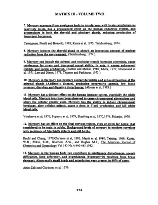 MATRIX I11 -VOLUME TWO
7. Mercurv exDosure from amal~amsleads to interference with brain catecholamine
reactivitv levels, has a ~ronouncedeffect on the human endocrine svstem, and
accumulates in both the thvroid and ~ituitarvalands, reducina ~roductionof
im~ortanthormones.
Carmignani, Finelli and Boscolo, 1983;Kosta et al, 1975;Trakhtenberg, 1974.
8. Mercurv induces the thvroid aland to absorb an increasina amount of nuclear
radiation from the environment. (Trakhtenberg, 1974.)
9. Mercurv can i m ~ a i rthe adrenal and testicular steroid hormone secretions, cause
intolerance for stress and decreased sexual abilitv. In rats, it causes subnormal
fertilitv and sDerm ~roduction.(Burton and Meikle, 1980;Khera, 1973; Stoewsand et
al, 1971;Lee and Dixon, 1975;Thaxton and Parkhurst, 1973.)
10. Mercurv in the bodv can ~roducecontact dermititis and reduced function of the
adrenal alands (Addison's disease), ~roducin?~ro~ressiveanemia, low blood
pressure, diarrhea and di~estivedisturbances. (Alomar et al, 1983.)
11. Mercurv has a distinct effect on the human immune svstem, es~eciallvthe white
blood cells. Mercurv ions have been observed to cause chromosomal aberrations and
alters the cellular aenetic code. Mercurv has the abilitv to induce chromosomal
breakaae, alter cellular mitosis, cause a d r o ~in T-cell ~roductionand kill white
blood cells.
Vershaeve et al, 1976;Popescu et al, 1979;Skerfiinget al, 1970,1974;Fiskesjo, 1970.
12. Mercurv has an effect on the fetal nervous-svstem, even at levels far below that
considered to be toxic in adults. Backmound levels of mercurv in mothers correlate
with incidence of fetal birth defects and still births.
Reuhl and Chang, 1979;Clarkson et al, 1981; Marsh et al, 1980; Tejning, 1968; Kuntz,
W.D., Pitkin, R.M., Bostrum, A.W., and Hughes M.S., The American Journal of
Obstetrics and GynecologyVol 143No.4:440-443,1982.
13. Mercurv in the human bodv can contribute to intelliaence disturbances. speech
difliculties. limb deformitv, and hv~erkinesia(hv~eractivitvresulting from brain
damage). Abnormallv small heads and retardation were resent in 60% of cases.
Arnin-Zaki and Clarkson, et al, 1979.
 
