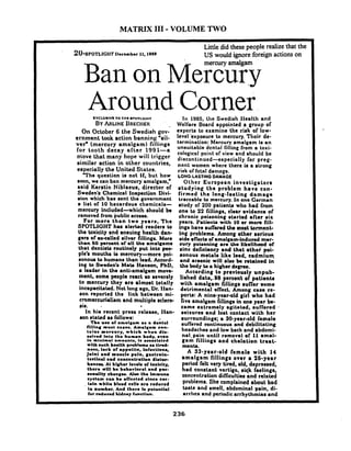 MATRIX I11 -VOLUME TWO
Little did these people realize that the- -
2 0 - e ~ o n s ~ l r rIhcember II,IQ~O US would ignore foreign actions on
Ban on ~eiE--Fv
Around
On Octaber 6 the Swedieh gov-
ernment took action banning 'eil-
ver" (mercury amalgam) filling6
for tooth decay .after 1991-8
move that many hope will trigger
similar action in other countries,
eepecially the United Stntcs.
T h e queetion ie not 11, but how
roon, we can ban mercury amalgam,'
raid Keratin Niblaeus, director of
Sweden's Chemical Inepection Divi-
eion which has sent the government
a lirt of 10 hazardous chemicnle-
mercury included-which rhould k
removed from public access.
For more than two years, Tlre
SPOTLIQHT har alerted readerr to
the toxicity and eneuing health dan-
gem of recalled rilver fillings. More
than 60 percent or all the mmalgams
that dentirb routinely put into peo-
ple'r mouth ir mercury-more poi-
sonour Lo humans than lead. Accord-
ing lo Swededo Mat. Hanron, PhD,
a leader in the anti-amalgam move-
ment, rome people react so reverely
to mercury they are almost totally
incmpacihted. Not long ago. Dr. llan-
eon reported the link between mi-
cromercurialirm and multiple rclero-
air. ,
In hia recent prera releare, lian-
son rtated ar follows: '
Tbo uro of rmrl#mm rs a donlal
liliing muel ceame. Amai#mr con-
laion mercury, whleb w h e n dl..
oolvmd Into lhw human body, w o n
In mlnlmd amount*. Iw rwwoclrtrcl
4 t h much health problomo mo t h d -
nomo, lack of rppotlte, Infocllonr,
Jolnt and mumela pdn. aartroln-
loollnml mad coneenlrmllon dlrtur-
bmncr A1 hisher Iovelr of toslcity,
(hers will bo bebrvloral mnd per-
moudlty cbmnsee. A l w tho immune
eymlom can bo affcctod rlnea car-
. lmln whlta blood celtr mre reduced
la oumber. And (hero I. potentld
for d u c e d Udney function.
Corner.In 1985, the Swediah Health and
Welfare Board appointed a group of
expert8 to examine'the r i ~ kof low-
level cxpoeure to mercury. Tl~cirde-
termination: Mercury smalgam le an
unsuitable dcntul filling from a toxi-
cological point of view and should be
diecontinued-eepecially for preg-
nnnt women where there ie a rtrong
risk of fctnl damnge.
LONO-LASTINODAMAGE
Other European inveetigatora
etudying the problem have con-
firmed tho long-larting damage
traceable b mercury. In ono Cerrnan
rtudy of 200 patienla who had from
one to 22 fillingr, clear evidence of
chronic poisoning rtarted after air
years. Patienlm with 10 or more fill-
ingr Itave suflered lhe moat torment-
ing problemr. Among other reriour
ride d e c b of amalgam-induced mer-
eury poisoning mre the likelihqod of
zinc deficiency and that othor poi-
aonour metal8 like lead, cadmium.
and arrenic will alro k retained in
the body ba higher degree.
According to pre.viourly unpub-
liehed data,.B8 percent of patients
with amalgam fillings r u h r rome
delrimental enect. Among care re-
ports: A nine-year-old girl who had
live amdgom fillingr in one year be-
came extremely agitated, muffered .
reizurer and lost contact with her
rurroundinge; a 30-year-old female
nulTered continuous and debilitnting
l~endncherand low back and abdomi-
nal-pain until removal of 11 amal-
gem fillirrgr and chelation trsat-
menb.
A 33-year-old female with 14
amalgam filling8 over a 26-year
period felt very tired, old, depreeeed,
had corwtant vertigo, sick feelings,
concentration dificultier and relnted
probletna. She complained about bad
hate and smell, abdominal pain, di-
arrhea and periodic arrhythmia0 and
 