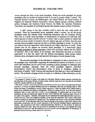 MATRIX 111-VOLUME TWO
society through the filter of the basal paradigm. Within the social paradigm are group
paradigms that are models of existence held to be true by groups within a society. The
National Security Council, the Bilderbergers, the United Nations, the Royal Society of
England, the American Medical Association, various religious groups, scientists, political
parties, biologists, the American Cancer Society, the Mafia, the American Psychiatric
Association are examples of sociologicalgroups that maintain unique models of existence.
A elite4 group is one that considers itself to have the only valid model of
existence. There are innumerable group paradigms within a society, yet all the group
paradigms today that embody those considering themselves elite are variations having
their roots in a faulty basal paradigm, an interpretation of existence not reflecting that
whichoperatesin nature and the universe.It doesn't take a rocket scientist to realize that
the most accurate model of existence does not support atype of elitism, thus the most
accurate basalparadigm is not the one that is currently operatingin society. It is also the
one which is the most suppressed.Since beliefs do not reflect experience or truth5,belief
systems also do not support an accurate basal paradigm. It is historically direct
knowledge mounded in actual experience which most accurately reflects the true nature
of existence. This is one reason, as an example, why Gnosticism has been so viciously
suppressed. It is also the reason why the inherent knowingness within people makes
literature about aboriginalsociety and quantum knavingness in such demand today.
Thepersonal paradigm of the individual is comprised of what is perceived to be
the paradigm most comfortably supporting the individualperception of existence. It is no
secret that individuals can be coerced into accepting a group paradigm as reflecting their
personal paradigm, especially when the social paradigm supports abnormal
psychologrcal, mental and physiological states of being or beingness, leading to
subversion of healthy "tribal" customs and associationsthat make up a truly well-balanced
society. The profbsion of gang activity in society isa reflectionof this subversion, yet the
4
An exampleof "elitism" in nature is the leader of a wolf pack. Elitism in nature concerns leadership for
the betterment of the group. Elitism in human society concerns suppression of a nonelite for the benefit
of the fav, usually referred to as an oligarchy.
First of all, a belief is convincingyourself of something you have yet to know and understand through
experience. In befiez one places attitudes and trust in something which has not founded itself in truth
within your being. If something is actually within experience, it does not require belief Belief causes a
person to be vulnerable and subject to manipulation. Whatever a person believes, he or she will convince
themselves that it is true, especially in order to avoid experience. I f someone asks you if you believe
something, are they not asking your support for their beliel, otherwise they would not argue with you if
you reply in the negative. Secondly, most people do not understandthe relationship between experience,
wisdom and w t h . Experience happens in polarity. If one owns the experience, then wisdom (which does
not have a polarity) is acquired on a deeper level. The combined experiential wisdom becomes embodied
aspersonal truth. All the personal truths of all consciousbeings in the universe is Truth, which is also
functionally synonymous with the overall expression of the Universal Intelligent Matrix underlying all
realities - also synonymous with what is anthropomorphically referred to as "the Creator" of which all
conscious entities are a part. Since one can only know somethingby becoming it, this explains the social
replacement of experience with the preference for belief systems, and the suppression of Gnosticism, or
processes of direct knowing,which requiresno intercessor.
 