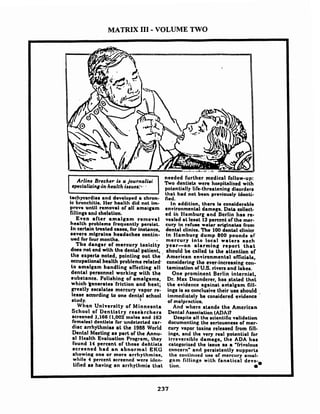MATRIX I11-VOLUME TWO
prove until removal of d l amaigam
fillings and chelation.
Even after amalgam removal
health problem8 frequently perrirt.
In certain treated n s e , Tar inatance,
severe mlgrains headacher eontin-
ued tor four monthr.
Tho danger of mercury toxicity
docs not end with the dental patient,
the experta noted. pointing out the
occupational health problems related.
to amnlgam handling aflecting all
dental personnel working with the
substance. Polishing or amalgnms,
which ~enerates'Trictionand hent;
greatly encalates mercury vnpor re:
lease according to one dental school
studv. 'i
when Unlvernity or Minnesota
School of Dentistry rerehrcherr
rcreened 1,166 (1,002 males and 163
females) dentlab tor undekckd car-
diac arrhythmias a t the 1988 World
Dentnl Meeting a r part of the Annu-
al Slealth Evaluation Program, they
Tourid 14 percent of thoae dehtints
screened had a n abnormnl EKG
showing one or more arrhythminn.
while 4 perccnt screened wcre iclcn-
tified as having an arrhythmia that
needed further medical follow-up:
'bvo dentinb wcre honpitnlited with
potentinlly life-threatening disorderr
that had not bean prwiourly Identi-
fied.
In addition, there la considernble
environmental damrge. Data collect-
ed in flamburg and ilcrlin has re-
vealed nt lenrt 13percent of the mer-
cury in refure water originaka troni
dental clinicr. The 100 denhl clinicr
in Slamburg dump 800 pound8 of
mercury into local water. eoch
year-nn alarming report t h a t
ahould be enllcd to Lhe attention of
American environmental omciala,
connidering the ever-increaning cow
tamination 0lU.S. rivers and lakes.
One prominent Berlin internist,
Dr. Mnx Dnunderer, has .stated thnt
the evidence againrt anlalgam fill-
ings ia no mnclusive their use should .
immedintely be considered evidence
ot malprnclico.
And where standn the Amcrican
Dental Association (ADA)?
Derpile all the rcientific validation
docurncnting the seriounners ot mer-
cury vnpor toxins released from fill-
i n g ~ ,and the very real pokntial Tor
irreveraiblc damage, the ADA has
categorized the issue as a 'frivoloua
cnncern' and persistently aupportn
tho cotllint~edu,ne or mercury otnul-
gnm fillingn with fnnatical dcvo-
tion.
 