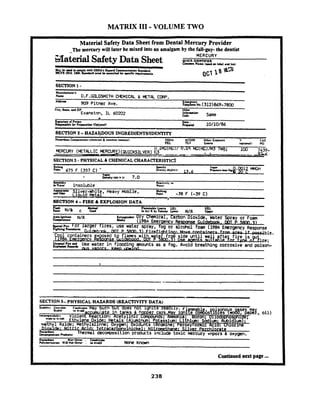 MATRIX I11-VOLUME TWO
Material Safety Data Sheet from Dental Mercury Provider
The mercury will later be mixed into an amalgam by the fall-guy- tbe dentist-
-3aterialSafety Data Sheet
MERCURY
UlCK IDENTIFIER
&,liar N a w . 4 d m 1 6 1 and lie11
Ma C tmd la em Iy with OSHA's H u u d CommunicationS+tSndard
~ F RISIO.1~00.L a r d mu* m m u ~ ~tor n q u ~ n m e ~ .
SECTION 1 -
ManufKCunr'a
N.W O.F.G~GSMITH CHEMICAL iMETAL CORP.
Addru
-909 ~ i t & rAve. ! g c y ~ o .(312)869-7000
Cky. &a(.. u d ZIP Ochn
Evanston, I L 50202 Infaaucion
c.ll1 Same
4
Sitnahm 01 Puwn D ~ u,
~ a p a d ~ etor ~ r p n u o n(00tv.11 ~rr#nd 10/10/86
SECTION 2 -HAZAVDOUS INCREDIENTSADLNTITY
Hazardow Grnpo~nur,~chrmrul&common MMSII OSHA ACGlH Other Exporun '3 C I S
PEL nv L ~ I U IO~IIOIU~I NO
100 7439-
- --- 3 2 4
SECTION3 -PHYSlCALdr CHEMICALCHARACI'ERISTICS
Solubility Rtacc~v~c)~n
~ W I W Insoluble Water
Silver-White, Heavy Mobile, Mdt~ng
L ~ ~ u l dMetal Pmnt -38 F (-39 C)
SECTION 4 -FIRE & EXPLOSION DATA .
Flash M.lbad Flammable Lirnita LEL UEL
Rint N/4. C. und in Air P by Vdunn h r N/A Umcr..... ..
A U ~ O - ~ ~ i c i o nN/A Extiamilhn Dry Chemical, Carbon Dioxide, Water Spray or Foam
tnnpnlun M*i
(1984 Emerqencv Resorise Cuidebmk. WT P 5800.31
SECTION 5- PHYSICAL HAZARDS (REACTIVITY DATA)
Continuednest page ...
 