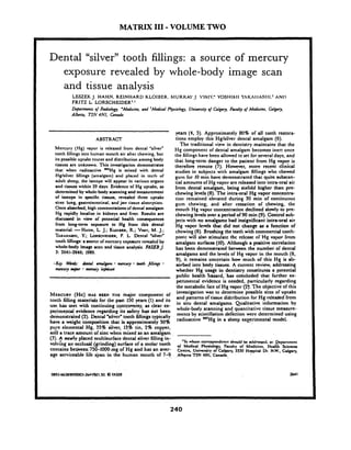 MATRIX I11 -VOLUME TWO
Dental "silver" tooth fillings: a source of mercury
exposure revealed by whole-body image scan
and tissue analysis
LEZEK J. HAHN, REINHARD KLOIUER. hfURI1AY.j. 'lh.I:' YOSHIA11 7~~hllhS111.'AN17
FRITZ L. LORSCHEIDER'J
Defirfmen~o/ Radiology, 'Medicine, and 'Medical Physiology, Uni~c~sityo/ Calgary, Faulty of Medicine, Calgary,
Alberta, T2N 4N1,Conada
ABSTRACT
Mercury (Hg) vapor is released from dental "silver"
tooth fillingsinto human mouth air alter chewing, but
its possible uptake routes and distribution among body
tissues are unknown. This investigation demonstrates
that when radioactive '"Hg is mixed with dental
Hglsilwr fillings (amalgarn) and placed in tcctli or
adult sheep, the isotope will appear in various organs
and tissues within 29 days. Evidence of Hg uptake. as
determinedby whole-body scanningand measurement
of isotope in specific tissues, revealed three uptake
sites: lung, gastrointestinal,and jaw tissue absorption.
Once absorbed, high concentrationsof dental amalgam
Hg rapidly locali& in kidneys and liver. ~esults-are
discussed in view of potential healtli consequences
from long-term expure to Hg from this dental
material.-HAIIN, L. J.; KLDIBER,R.; VIM);M. J.;
~;KAHMI~I,Y.; LORSCIIEIDER,F. L. Dental msilvern
toot11lilling: a sourcc oCtt~crcurycxpurc rwcalcd by
whole-body image scan and tissue analysis. FASEBJ.
3: 2641-2646; 1989.
.Kry Wo'ordc: dcnhl amalgam mmtnp both JiNings .mmuq Wpor .mCrCUjy ZqiiSwi
years (4, 5). Approximately 80% of all tooth restora-
tions employ this Hglsilver dental amalgam (6).
The traditional view in dentistry maintains that the
Hg component of dental amalgam becomes inert once
the fillingshave been allowed to set for several days, and
that long-term danger to the patient from Hg vapor is
therefore remote (7). Hmver, more recent clinical
studies in subjects with amalgam fillings wllo chewed
gum for 10 min have de~nonstratedthat quite substm-
tial amounts of Hg vapor are released into intra-oral air
from dental amalgam, being sixfold higher than pre-
chewing levels (8). The intra-oral Hg vapor concentra-
tion remained elevated during 30 min of continuous
gum chewing; and after cessation of chewing, the
mouth Hg vapor concentration declined slowly to pre-
chewing levels over a period of 90 min (9). Control sub-
jects with no amalgams had insignificant intraoral air
Hg vapor levels that did not change as a function of
chewing (8). Brushing the teeth with commercial tooth-
paste will also stimulate thc rclca.. of Hg vaywr from
amalgam surfaces (10). Although a positive correlation
has been demonstrated between the number of dental
amalgams and the levels of Hg vapor in the mouth (8,
9), it remains uncertain how much of this Hg is ab-
sorbed into body tissues. A current review, addressing
whether Hg usage in dentistry constitutes a potential
public health h a r d . 'has concluded that further ex-
perimental widence is needed, particularly regarding
the metabolic fate of Hg vapor (2f. The objective of this
MERCURY(HG)HAS BEEN THE major component of investigation was to determine possible sites of uptake
and patterns of tissue didribution for Hg reieded from
tooth filling materials for the past 150 years (1) and its
in situ amalps Quditati. infomation byuse has met with continuing controversy, as clear ex-
evidence regarding its safety has riot been
whole-body scanning and quantitative tissue mcasure-
ments by scintillation defection were determined using
demonnraied (2). Dental %ilvcrWtooth Mlings typically
radioactive m,Hg in a uarimental model.have a might composition that is approximately 50%
pure elemekal Hg, 35% 'iilver. 13% tin, 2% copper,
a* a trace amount of zinc when mixed i s an amalgam,.
(3). 8 nwly placed multi'surface dental silver filling in-
'Ib whom correspondence sbuld bc atldrcrfed,at: .Dcpartmcnt
vol4ing an occlud (grinding) surface of a molar tooth Mdicd Phyrio,ogy,hculty of Medicine, ,Hu)ihScicnca
beken'750-10?0.mg ?f Hg and has an aver- C d , Ur~iwmityof Calgary, 3330 Hospital Dr. N.w.,'Cdgary,
age serviceable life s'pan in the human mouth of 7-9. . , .AlbgnaT2N 4N1.Canada.. .
0892&38189KWK)3-2641nOI.50. Q FASEB 2641
 