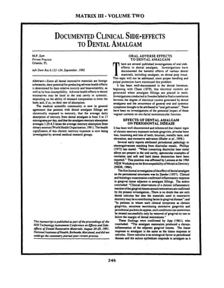 MATRIX I11 -VOLUME TWO
M.F.ZIFF
Private Practice
Orlando, FL
Adv Dent Res 6931-134,September. 1992
Abstract-Since all dental restorative materials are foreign
substances,theirpotentialforproducingadversehealtheffects
is determined by their relativetoxicity and bioavailability. as
well asby host susceptibility. Adverse healtheffectstodental
restoratives may be local in the oral cavity or systemic,
dependingon the ability of released components to enter the
body and, if so, on their rate of absorption.
The medical scientific community is now in general
agreement that patients with dental amalgam fillings arc
chronically exposed to mercury, that the average daily
absorption of mercury from dental amalgam is from 3 to 17
mimgramsperday.andthattheamalgammercuryabsorption
averages1.25-65 timestbeaveragemercuryabsorptionfrom
dietarysources(WorldHea1thOrganization,1991).Thehealth
significanceof this chronic mercury exposure is now king
investigated by severalmedical research groups.
Thismanuscriptispubliskd aspartoftheproceedings of -the
NIH TechnologyAssessment ConferenceonEflecu and Side-
c;6Fectsof Deml Restorative Materials, Augwt 2628,1991,
National I~tinucsofHealth,Bethesda,Maryland,anddidnot
undergo the cwtomoryjournal peer-review process. -
ORAL ADVERSE EFFECTS
TO DENTAL AMALGAM
here arc several published investigationsof oral side-
effects to dental amalgam. Investigations have
documented the harmful effects of various dental
1 materials. including amalgam. on dental pulp tissue.
This topic will not be addressed. since proper handling and
pulpal protection have minimized this problem.
It has been well-documented in the dental literature.
beginning with Chase (1878), that electrical cumnts arc
&mated when amalgam fillings are placed in teeth.
InvestieationsconductedinSwedenfailedtofind acomla~ion-between the degm of electrical current generated by dental
amalgams and the occumnce of gemral oral and systemic
symptomsthoughttobe attributedto"oral galvanism". There
have been no investigationsof the potential impact of these
vagrant cumnts on oro-facialneuromuscularfunction.
EFFECTSOFDENTALAMALGAM
ON PERIODONTALDISEASE
It has been well-documentedandreferenced that claqsicsigns-
of chronicmercuryexposureincludegingivitis,alveolarbone
loss. loosenine and loss of teeth. bruxism. metallictaste. oral
ulce&n. &excessive salivation(Shaferet al., 1958:)
Several early reports amibuted periodontal pathology to
elcctrogalvanism resulting from dissimilar metals. Phillips
(1973) has stated. "When contacting dissimilar base metal
alloysan present in the on1cavity. &ctacular examplesof
t o m i o n and soft and hard tissue destruction have been
rcponed." Thisposition was affirmed by Lemonsatthe 1984
NIDRWorlcshopontheBiocompatibilityofMetalsinDmtistry
W R ,1984):
Thefmformalinvestigationoftheeffectofdentalamalgam
on the periodontal s a u c h u ~was byZander(1957). Clinical
andhistologicexaminationconfmed inflammatoryresponse
in gingival tissue adjacent to amalgam fillings. The author
concluded: "Clinical observationsof a chronic inflammatory
reactionofthegingivaltisswar~ndrestmtimsarrconfinmd
by the present mvestigation...These is no doubt that not only
dental calcuius but also the materials used in restorative
dentistrymaybeaconeibutingfactoringingivaldiscasc";and
'In patients in whom such clinical m ~ t o m sas chronic-
gingivitis. rrcumnt mcrotizing ulcerative gingivitis and
periodontal pocketsdoappear,suchconditionscansometimes
be matedsuccessfully only by removal of gingivaltis-ues to
below themarginof dental~~torations."
These finding were confirmed by App (1961). who
concludcd: "The amalgam restoration produced a chronic
inflammation of the adjacent gingival tissues. The tissue
response to amalgam is the same as the t i m e response to
calculus. Sincecalculus isanetiologicalfactor inperiodontal
disease and the sulcus epithelium responds to amalgam as it
 