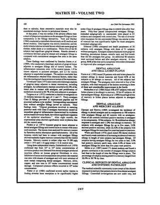 MATRIX I11-VOLUME TWO
132 Z~FF ADVDimRnSEINIBU 1992
does to calculus, these restorative materials must also be
considered etiologicfactors in periodontal disease."
At this point. it was not certain if the adverse effects wen
aresultofplaqueaccumulationontheamalgamfillingsorfrom
components in the fillings themselves. Trott and Sherkat
(1964)conductedaconuolledclinicalstudyon82medical and
dental students. Oral hygiene was strictlymonitored. and the
studymiteriaruledoutseveralfactorswhichcancausegingival
disease, either alone or in combination. Thirty-five of the 82
subjects had significant gingival disease. Results showed a
correlationbetween gingival disease and amalgam fillingsas
compared with contralateral amalgam-free sites in the same
subjects.
These Findigs were colrfymed by Sanchez Sotrcs er 01.
(1969). who conducteda histologicanalysisof gingivaltissue
adjacent to amalgam fillings and of control tissues. The
inflammation intensities were 1.6 for control tissues, 1.8 for
tissues adjacent to polished amalgam, and 2.5 for tissues
adjacentto unpolished amalgam. Theauthorsconcludedthat
the inflammationresulted from chemical factors, rather than
fromthemechanicalcharacteristicsortextureoftherestorations.
TrivediandTalii(1973)alsoconductedahistologicanalysis
of gingival tissue adjacent to dental ~cstoratives,including
amalgam. An inflammatoryreactionoccumd at 625% of the
tissue sites in contact with amalgam, and proliferation of
epitheliumoccurredin68.7% ofthesitesadjacenttoamalgam.
Turgeon et al.(1972)conducted aclinicalinvestigationon
16children between the ages of 11and 17. Thiiy amalgam
Class II fillings provided 32 expuimental papillae and 44
proximalsurf- to,be studied. Comsponding conorlatd
sites without amalgam fillings sewed as controls. Their
fmdings were: "Clinical procedures involved in restoring
posterior teeth with ClassIIamalgamrestorations caused an
immediategingival intlammationchanrctaizedby aythaM
andincrclsedcreviculardepth,butwithoutsignir~cantmigration
of the epithelial attachment." After eight months. the
experimentalareas showed significantlymore erythemathan
did the control areas.
Frcden ef al. (1974) biopsied gingival tissue a d j m t to
dentalamalgamfdlingsandwntmltissueincontactwithintact
toothstructure. Thetissueswereanalyzedformercurycontent
by flamelessatomicabsorptionspectrophotomeby. All of the
biopsies which had been in contact with amalgam fillings
showedmarkedlyhighermercurycontentsthandidthecontrol
biopsies. Mercury content in subject si was 19-380pglg
(mean = 147)and 1-10pglg (mean =3)"Ri control sites.
Usingthreeindependentcriteria,Goldschmidtetal.(1976)
confumed that from 1 V to 104 molar conanoations of
corrosionproductionsliberatedfromdentalamalgamproduced
injurious effects on human gingival fibroblasts in virro.
Inhibitionofaminoacidincorporationintoprotein-likematerial
was seen with eluates of amalgamand with ionic solutionsof
most metals comprising dental amalgam. Mercury, silver,
copper. and zinc ions in 105 molar concenrrations caused
damage. Compound cytotoxiceffectsoccurred at 1w molar
wnccnaation.
Fisher cr al. (1984) confumed several earlier reporu in
finding alveolar bone resorption to be significantly higher
-
under Class11amalgamfillingsthan in control sites after four
years. Fifty-four paired interproximal amalgam fillings.
extended subgingivally vs. umxtended, were placed in 43
subjects and compand with control sites. Therate of alveolar
crest resorption for the unextended Fillingswas similarto that
of controls but was significantlyhigher for those amalgams
extended subgingivally.
Siblerud (1990) wmparcd oral health parameters of 50
subjects with amalgam fillings with those of 51 subjects
withoutamalgams.Amalgamsubjectsdisplayedmoregingival
bleeding, periodontal disease, metallic taste, and foul breath
than did the amalgam-free group. An additional 86 subjects
were surveyed before and after amalgam removal. In this
group, 86%of thebral cavitysymptomswereeithereliminated
or improved after amalgam removal.
DENTAL AMALGAM
AND ORAL LICHEN PLANUS
Finneer01. (1982)tested 29patientswithorallichenplanusfor
contact allergy to dental materials and found 62% of the
subjects to be allergic to mercury. All of the subjects had
amalgam fillings. The amalgamswen removedin fourof the
subjects, with total mission of thelesionsoccurringin three
of these andc01lsidcra61e improvemt in the fourth.
Mobadcen ct al.(1984)found 16%of 67 subjectswith4
lichen planus to be allergicto mercury. Of the67 subjects,64
hadamalgamfillings. Bolewskaeta!.(1990)foundhighlevels
of mercury in lichen planus lesions adjacent to amalgam
fillings.
DENTAL AMALGAM
AND MERCURY ALLERGY
Djuassi and Bemva (1%9) investigated the incidence of
allergy todental amalgammiits compomnuin 180subjeas
with amalgam fillimgs and 60 controls with no amalgams.
None of the controls exhibitedpositivereactionsto amalgam
oritscomponents.Ofthesubjects. 16.1%exhibitedanallergic
responsetoamalgamand 11.O% werealicrgictomercury. Of
subjects with amalgam fillings for up to five yean. 58%
showed positive reactions,while2252% of thesubjects with
amalgamfillingsformorethanfiveyearshadpositivereactions.
White and Brandt (1976) patch-tested 3% dcntal students
andfoundaweakcornlationofincreasingincidenceofmercury
allergy to length of time subjects had amalgam fillings. Of
subjects having amalgam fillings for two yeas or less. 3.8%
had positive mercury patch tesu, while 6.0% of thosewith
amalgam fillings for more than five years wuc positive.
Miller et al.(1987) tested 171dentalstudentsand found a
greatercornlation to thenumberofamalgamfillingssubjects
had than to the lengthof time the fillingswen in place. The
prcmtage of subjectstestingpositivetomercuryranged from
26.9% to 38.7% by class.
CLINICAL REPORTS OF DENTAL AMALGAM
AND SYSTEMICPATHOLOGY
Themedicalscientificcommunityisnowawarcof thechronic
exposurctommurythatpatientsreceivefromdentalamalgam
fillings.. Controlled investigations arc now under way. and
 